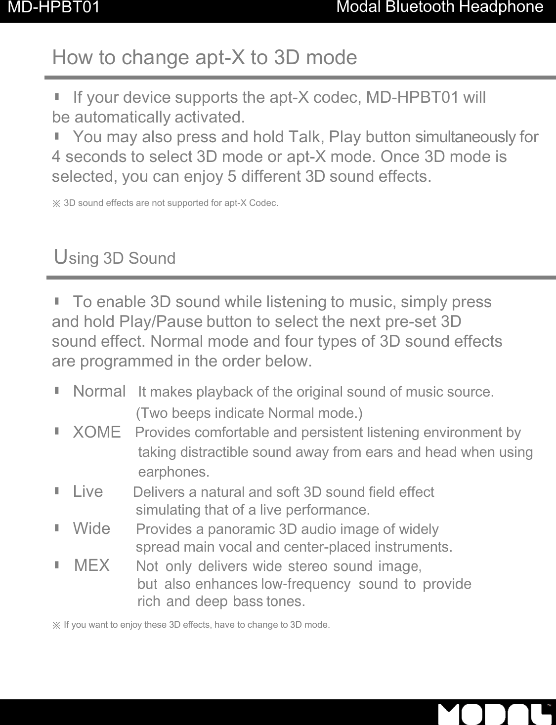     MD-HPBT01 Modal Bluetooth Headphone     How to change apt-X to 3D mode   ▮ If your device supports the apt-X codec, MD-HPBT01 will be automatically activated. ▮ You may also press and hold Talk, Play button simultaneously for 4 seconds to select 3D mode or apt-X mode. Once 3D mode is selected, you can enjoy 5 different 3D sound effects.  ※ 3D sound effects are not supported for apt-X Codec.     Using 3D Sound   ▮ To enable 3D sound while listening to music, simply press and hold Play/Pause button to select the next pre-set 3D sound effect. Normal mode and four types of 3D sound effects are programmed in the order below. ▮ Normal  It makes playback of the original sound of music source. (Two beeps indicate Normal mode.) ▮ XOME Provides comfortable and persistent listening environment by  taking distractible sound away from ears and head when using  earphones. ▮ Live  Delivers a natural and soft 3D sound field effect simulating that of a live performance. ▮ Wide Provides a panoramic 3D audio image of widely spread main vocal and center-placed instruments. ▮ MEX  Not only delivers wide stereo sound image, but  also enhances low-frequency  sound to provide rich and deep bass tones.  ※ If you want to enjoy these 3D effects, have to change to 3D mode. 