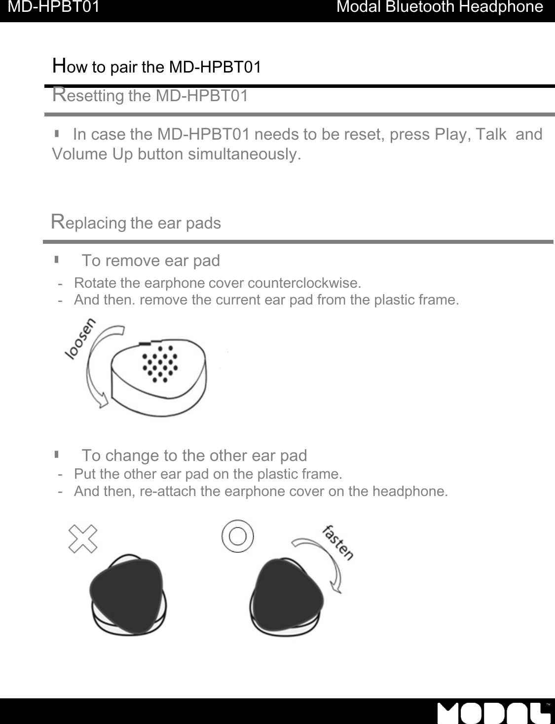 MD-HPBT01 Modal Bluetooth Headphone How to pair the MD-HPBT01       Resetting the MD-HPBT01   ▮ In case the MD-HPBT01 needs to be reset, press Play, Talk  and Volume Up button simultaneously.     Replacing the ear pads   ▮   To remove ear pad - Rotate the earphone cover counterclockwise. - And then, remove the current ear pad from the plastic frame.   ▮   To change to the other ear pad - Put the other ear pad on the plastic frame.   - And then, re-attach the earphone cover on the headphone.              