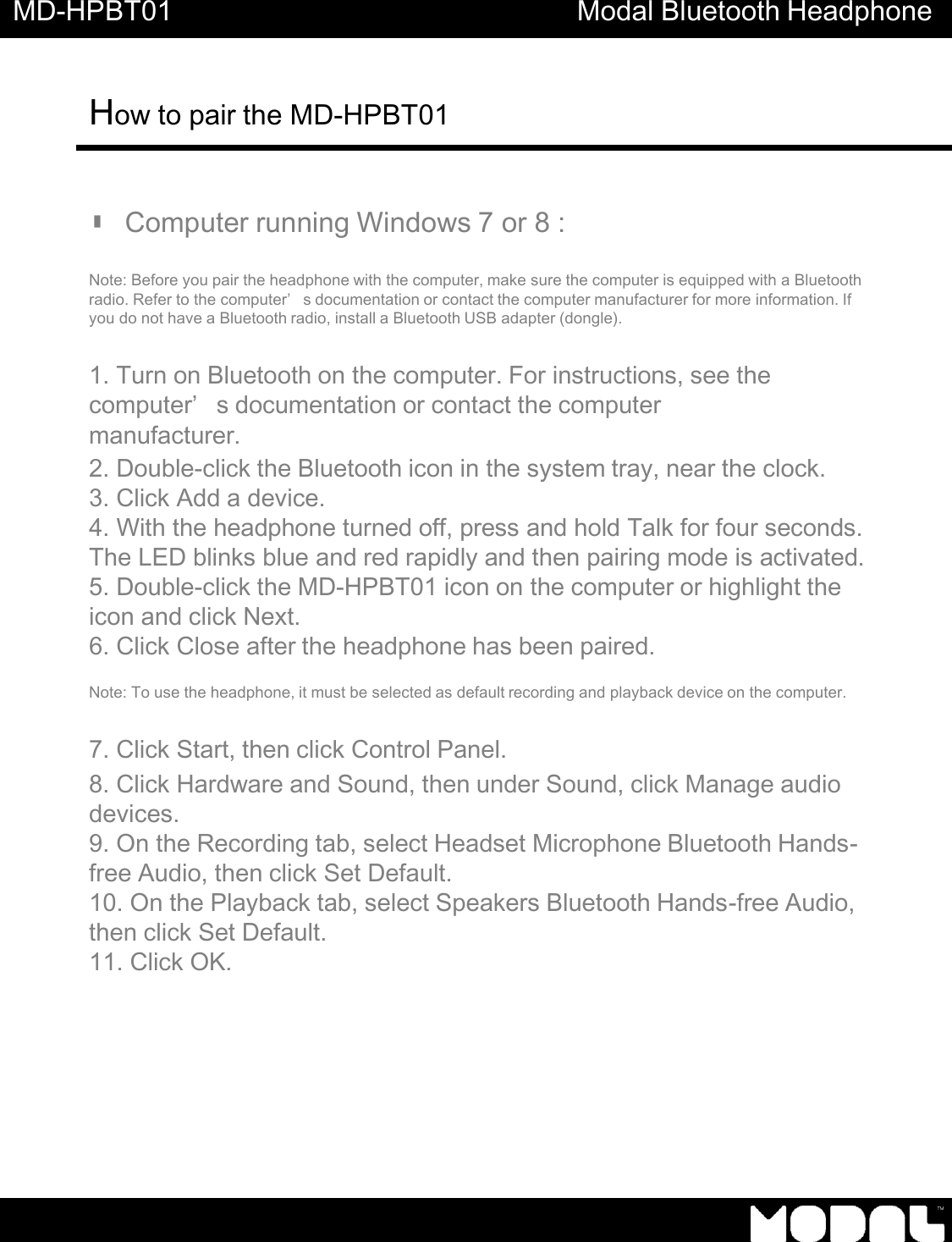 MD-HPBT01 Modal Bluetooth Headphone How to pair the MD-HPBT01         ▮ Computer running Windows 7 or 8 :   Note: Before you pair the headphone with the computer, make sure the computer is equipped with a Bluetooth radio. Refer to the computer&rsquo;s documentation or contact the computer manufacturer for more information. If you do not have a Bluetooth radio, install a Bluetooth USB adapter (dongle).   1. Turn on Bluetooth on the computer. For instructions, see the computer&rsquo;s documentation or contact the computer manufacturer. 2. Double-click the Bluetooth icon in the system tray, near the clock. 3. Click Add a device. 4. With the headphone turned off, press and hold Talk for four seconds. The LED blinks blue and red rapidly and then pairing mode is activated. 5. Double-click the MD-HPBT01 icon on the computer or highlight the icon and click Next. 6. Click Close after the headphone has been paired.  Note: To use the headphone, it must be selected as default recording and playback device on the computer.  7. Click Start, then click Control Panel. 8. Click Hardware and Sound, then under Sound, click Manage audio devices. 9. On the Recording tab, select Headset Microphone Bluetooth Hands- free Audio, then click Set Default. 10. On the Playback tab, select Speakers Bluetooth Hands-free Audio, then click Set Default. 11. Click OK. 