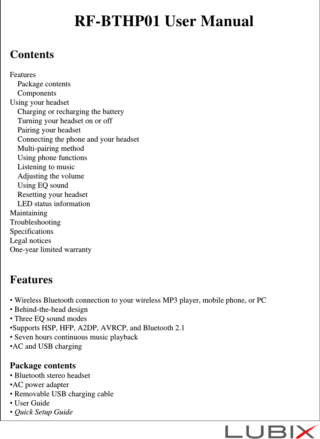 RF-BTHP01 User ManualContentsFeaturesPackage contentsComponentsUsing your headsetCharging or recharging the batteryTurning your headset on or offPairing your headsetConnecting the phone and your headsetMulti-pairing methodUsing phone functionsListening to musicAdjusting the volumeUsing EQ soundResetting your headsetLED status informationMaintainingTroubleshootingSpecificationsLegal noticesOne-year limited warrantyFeatures&bull;Wireless Bluetooth connection to your wireless MP3 player, mobile phone, or PC&bull;Behind-the-head design&bull;Three EQ sound modes&bull;Supports HSP, HFP, A2DP, AVRCP, and Bluetooth 2.1&bull;Seven hours continuous music playback&bull;AC and USB chargingPackage contents&bull;Bluetooth stereo headset&bull;AC power adapter&bull;Removable USB charging cable&bull;User Guide&bull;Quick Setup Guide