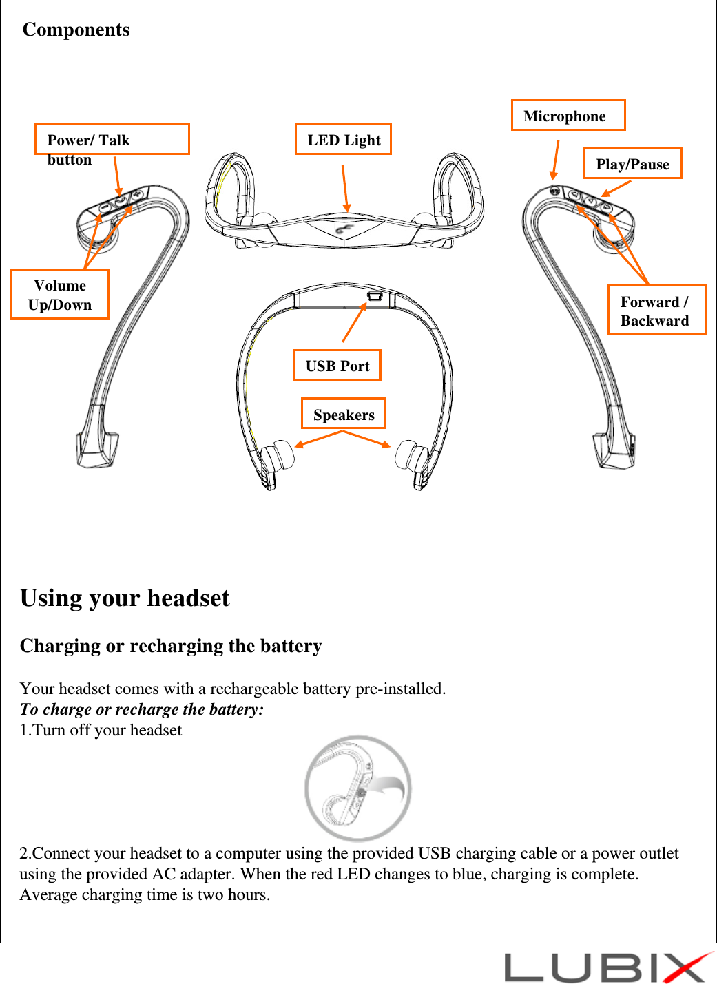Using your headsetCharging or recharging the batteryYour headset comes with a rechargeable battery pre-installed.To charge or recharge the battery:1.Turn off your headset2.Connect your headset to a computer using the provided USB charging cable or a power outlet using the provided AC adapter. When the red LED changes to blue, charging is complete. Average charging time is two hours.LED LightUSB PortSpeakersVolume Up/DownPower/ Talk buttonComponentsMicrophonePlay/PauseForward /Backward