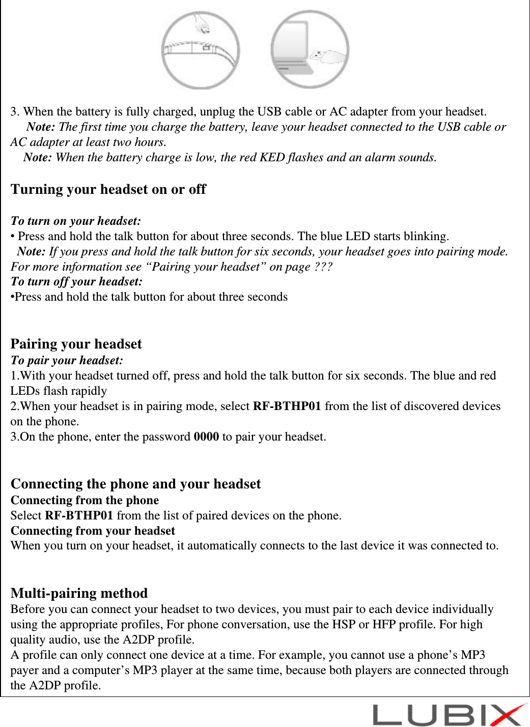 3. When the battery is fully charged, unplug the USB cable or AC adapter from your headset.Note: The first time you charge the battery, leave your headset connected to the USB cable or AC adapter at least two hours.Note: When the battery charge is low, the red KED flashes and an alarm sounds.Turning your headset on or offTo turn on your headset:&bull;Press and hold the talk button for about three seconds. The blue LED starts blinking.Note: If you press and hold the talk button for six seconds, your headset goes into pairing mode. For more information see &ldquo;Pairing your headset&rdquo; on page ???To turn off your headset:&bull;Press and hold the talk button for about three secondsPairing your headsetTo pair your headset:1.With your headset turned off, press and hold the talk button for six seconds. The blue and red LEDs flash rapidly2.When your headset is in pairing mode, select RF-BTHP01 from the list of discovered devices on the phone.3.On the phone, enter the password 0000 to pair your headset.Connecting the phone and your headsetConnecting from the phoneSelect RF-BTHP01 from the list of paired devices on the phone.Connecting from your headsetWhen you turn on your headset, it automatically connects to the last device it was connected to.Multi-pairing methodBefore you can connect your headset to two devices, you must pair to each device individually using the appropriate profiles, For phone conversation, use the HSP or HFP profile. For high quality audio, use the A2DP profile.A profile can only connect one device at a time. For example, you cannot use a phone&rsquo;s MP3 payer and a computer&rsquo;s MP3 player at the same time, because both players are connected through the A2DP profile.