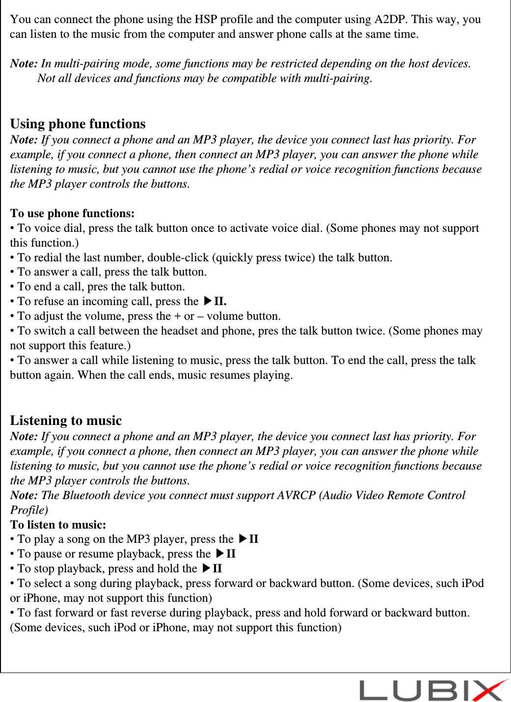 You can connect the phone using the HSP profile and the computer using A2DP. This way, you can listen to the music from the computer and answer phone calls at the same time.Note: In multi-pairing mode, some functions may be restricted depending on the host devices.Not all devices and functions may be compatible with multi-pairing.Using phone functionsNote: If you connect a phone and an MP3 player, the device you connect last has priority. For example, if you connect a phone, then connect an MP3 player, you can answer the phone while listening to music, but you cannot use the phone&rsquo;s redial or voice recognition functions because the MP3 player controls the buttons.To use phone functions:&bull;To voice dial, press the talk button once to activate voice dial. (Some phones may not support this function.)&bull;To redial the last number, double-click (quickly press twice) the talk button.&bull;To answer a call, press the talk button.&bull;To end a call, pres the talk button.&bull;To refuse an incoming call, press the ▶II.&bull;To adjust the volume, press the + or &ndash; volume button.&bull;To switch a call between the headset and phone, pres the talk button twice. (Some phones may not support this feature.)&bull;To answer a call while listening to music, press the talk button. To end the call, press the talk button again. When the call ends, music resumes playing.Listening to musicNote: If you connect a phone and an MP3 player, the device you connect last has priority. For example, if you connect a phone, then connect an MP3 player, you can answer the phone while listening to music, but you cannot use the phone&rsquo;s redial or voice recognition functions because the MP3 player controls the buttons.Note: The Bluetooth device you connect must support AVRCP (Audio Video Remote Control Profile)To listen to music:&bull;To play a song on the MP3 player, press the ▶II&bull;To pause or resume playback, press the ▶II&bull;To stop playback, press and hold the ▶II&bull;To select a song during playback, press forward or backward button. (Some devices, such iPod or iPhone, may not support this function)&bull;To fast forward or fast reverse during playback, press and hold forward or backward button. (Some devices, such iPod or iPhone, may not support this function)