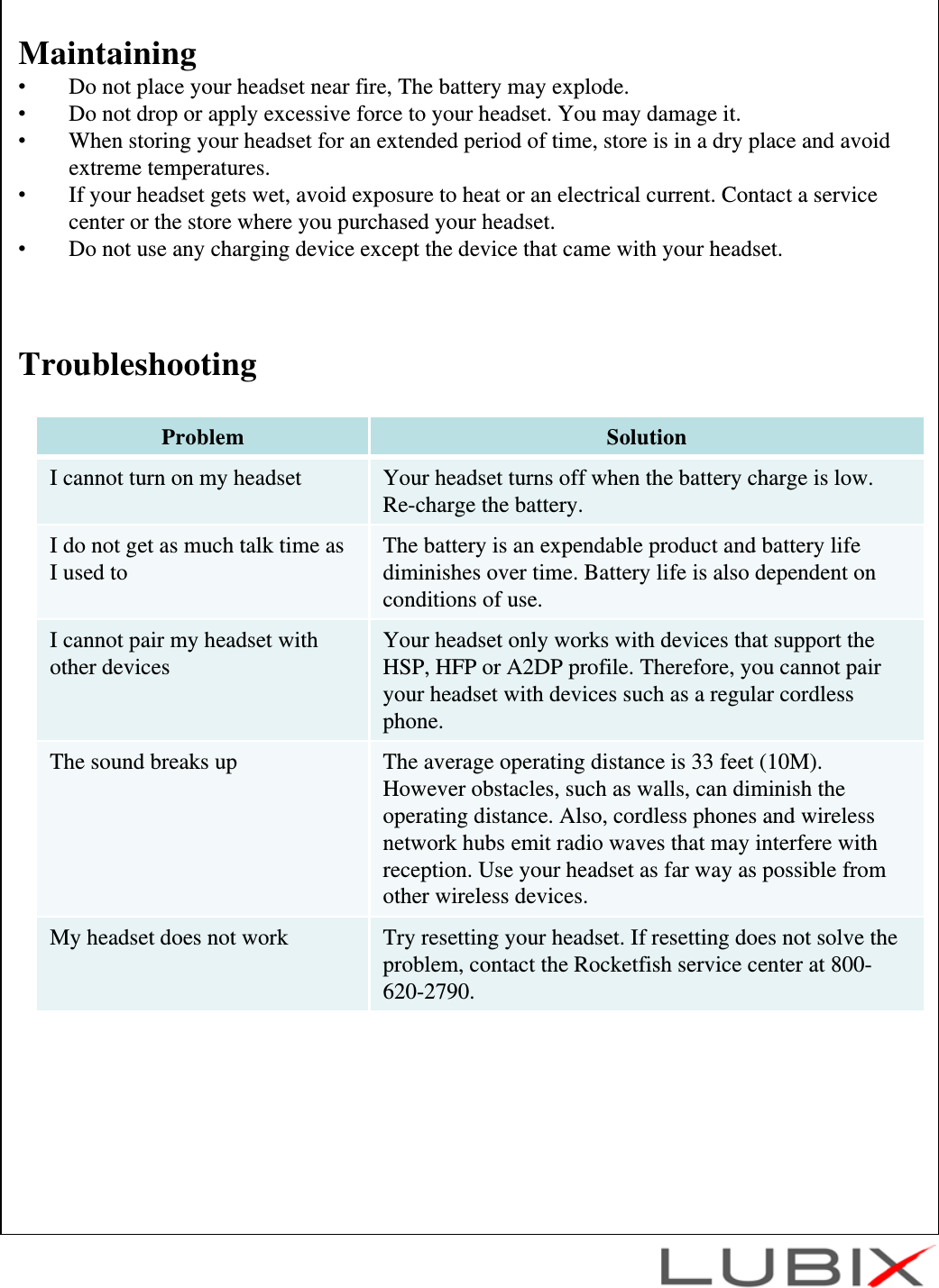 Maintaining&bull;Do not place your headset near fire, The battery may explode.&bull;Do not drop or apply excessive force to your headset. You may damage it.&bull;When storing your headset for an extended period of time, store is in a dry place and avoid extreme temperatures.&bull;If your headset gets wet, avoid exposure to heat or an electrical current. Contact a service center or the store where you purchased your headset.&bull;Do not use any charging device except the device that came with your headset.TroubleshootingProblem SolutionI cannot turn on my headset Your headset turns off when the battery charge is low. Re-charge the battery.I do not get as much talk time as I used to The battery is an expendable product and battery life diminishes over time. Battery life is also dependent on  conditions of use.I cannot pair my headset with other devices Your headset only works with devices that support the HSP, HFP or A2DP profile. Therefore, you cannot pair your headset with devices such as a regular cordless phone.The sound breaks up The average operating distance is 33 feet (10M). However obstacles, such as walls, can diminish the operating distance. Also, cordless phones and wireless network hubs emit radio waves that may interfere with reception. Use your headset as far way as possible from other wireless devices.My headset does not work Try resetting your headset. If resetting does not solve the problem, contact the Rocketfish service center at 800-620-2790.