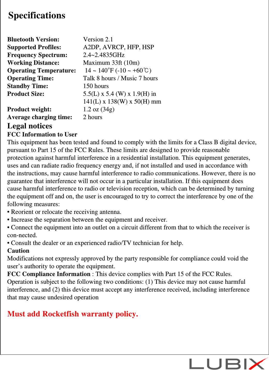 SpecificationsBluetooth Version:  Version 2.1Supported Profiles:  A2DP, AVRCP, HFP, HSPFrequency Spectrum: 2.4~2.4835GHzWorking Distance: Maximum 33ft (10m)Operating Temperature: 14 ~ 140&deg;F (-10 ~ +60℃)Operating Time: Talk 8 hours / Music 7 hoursStandby Time: 150 hoursProduct Size: 5.5(L) x 5.4 (W) x 1.9(H) in 141(L) x 138(W) x 50(H) mmProduct weight: 1.2 oz (34g)Average charging time: 2 hoursLegal noticesFCC Information to UserThis equipment has been tested and found to comply with the limits for a Class B digital device, pursuant to Part 15 of the FCC Rules. These limits are designed to provide reasonable protection against harmful interference in a residential installation. This equipment generates, uses and can radiate radio frequency energy and, if not installed and used in accordance with the instructions, may cause harmful interference to radio communications. However, there is no guarantee that interference will not occur in a particular installation. If this equipment does cause harmful interference to radio or television reception, which can be determined by turning the equipment off and on, the user is encouraged to try to correct the interference by one of the following measures:&bull; Reorient or relocate the receiving antenna.&bull; Increase the separation between the equipment and receiver.&bull; Connect the equipment into an outlet on a circuit different from that to which the receiver is con-nected.&bull; Consult the dealer or an experienced radio/TV technician for help.CautionModifications not expressly approved by the party responsible for compliance could void the user&rsquo;s authority to operate the equipment.FCC Compliance Information : This device complies with Part 15 of the FCC Rules. Operation is subject to the following two conditions: (1) This device may not cause harmful interference, and (2) this device must accept any interference received, including interference that may cause undesired operationMust add Rocketfish warranty policy.