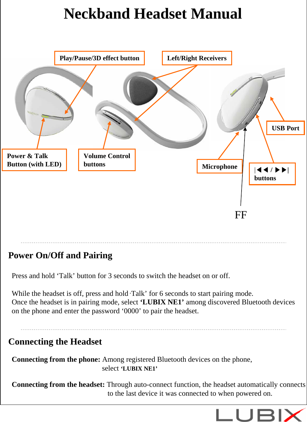 Neckband Headset ManualPower On/Off and PairingPress and hold &lsquo;Talk&rsquo; button for 3 seconds to switch the headset on or off.While the headset is off, press and hold &lsquo;Talk&rsquo; for 6 seconds to start pairing mode.Once the headset is in pairing mode, select &lsquo;LUBIX NE1&rsquo; among discovered Bluetooth deviceson the phone and enter the password &lsquo;0000&rsquo; to pair the headset. Connecting the HeadsetConnecting from the phone: Among registered Bluetooth devices on the phone, select &lsquo;LUBIX NE1&rsquo;Connecting from the headset: Through auto-connect function, the headset automatically connects to the last device it was connected to when powered on. MicrophonePower &amp; TalkButton (with LED) |◀◀ / ▶▶| buttonsPlay/Pause/3D effect button Left/Right ReceiversVolume ControlbuttonsUSB PortFF
