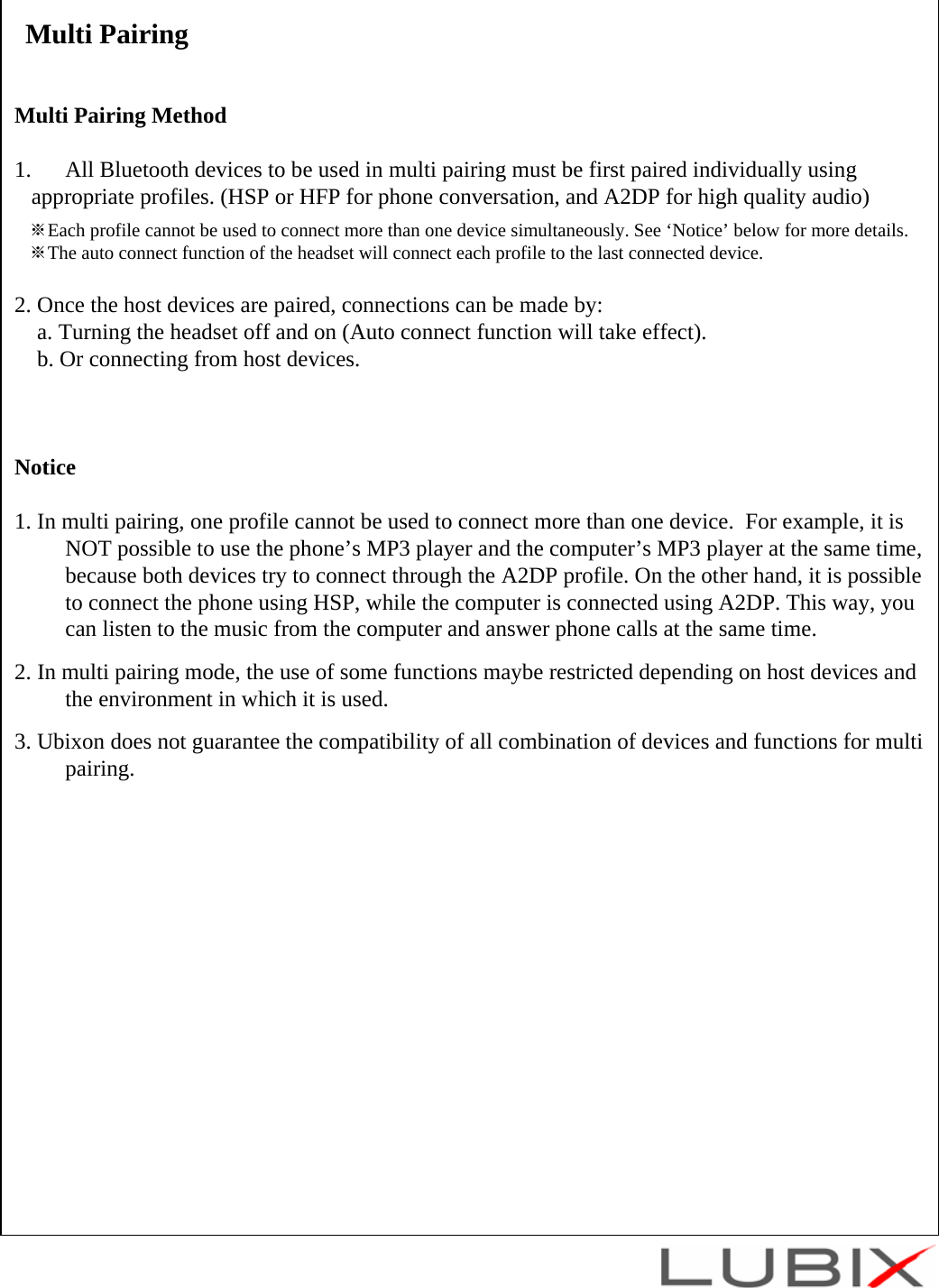 Multi PairingMulti Pairing Method1. All Bluetooth devices to be used in multi pairing must be first paired individually using   appropriate profiles. (HSP or HFP for phone conversation, and A2DP for high quality audio)※Each profile cannot be used to connect more than one device simultaneously. See &lsquo;Notice&rsquo; below for more details.※The auto connect function of the headset will connect each profile to the last connected device.2. Once the host devices are paired, connections can be made by:a. Turning the headset off and on (Auto connect function will take effect).b. Or connecting from host devices.Notice1. In multi pairing, one profile cannot be used to connect more than one device.  For example, it is NOT possible to use the phone&rsquo;s MP3 player and the computer&rsquo;s MP3 player at the same time, because both devices try to connect through the A2DP profile. On the other hand, it is possible to connect the phone using HSP, while the computer is connected using A2DP. This way, you can listen to the music from the computer and answer phone calls at the same time.2. In multi pairing mode, the use of some functions maybe restricted depending on host devices and the environment in which it is used.3. Ubixon does not guarantee the compatibility of all combination of devices and functions for multi pairing.