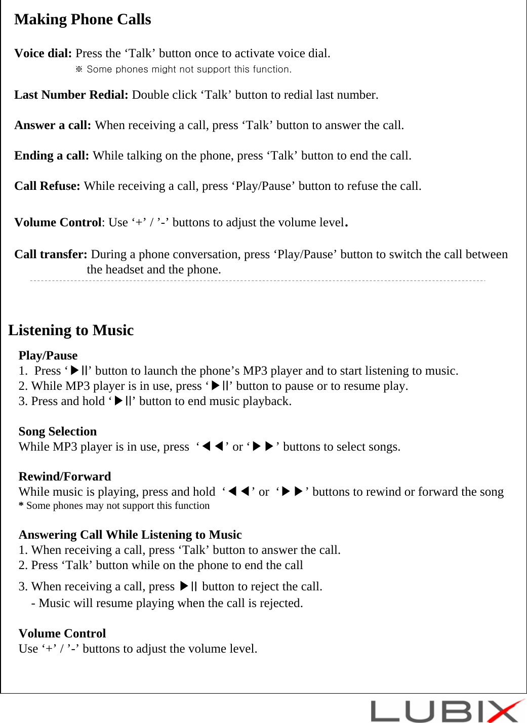Listening to MusicPlay/Pause1.  Press &lsquo;▶II&rsquo; button to launch the phone&rsquo;s MP3 player and to start listening to music.2. While MP3 player is in use, press &lsquo;▶II&rsquo; button to pause or to resume play.3. Press and hold &lsquo;▶II&rsquo; button to end music playback.Song SelectionWhile MP3 player is in use, press  &lsquo;◀◀&rsquo;or &lsquo;▶▶&rsquo; buttons to select songs.Rewind/ForwardWhile music is playing, press and hold  &lsquo;◀◀&rsquo;or  &lsquo;▶▶&rsquo; buttons to rewind or forward the song* Some phones may not support this functionAnswering Call While Listening to Music1. When receiving a call, press &lsquo;Talk&rsquo; button to answer the call.2. Press &lsquo;Talk&rsquo; button while on the phone to end the call 3. When receiving a call, press ▶II button to reject the call.- Music will resume playing when the call is rejected. Volume ControlUse &lsquo;+&rsquo; / &rsquo;-&rsquo; buttons to adjust the volume level.Making Phone CallsVoice dial: Press the &lsquo;Talk&rsquo; button once to activate voice dial.※ Some phones might not support this function.Last Number Redial: Double click &lsquo;Talk&rsquo; button to redial last number.Answer a call: When receiving a call, press &lsquo;Talk&rsquo; button to answer the call.Ending a call: While talking on the phone, press &lsquo;Talk&rsquo; button to end the call.Call Refuse: While receiving a call, press &lsquo;Play/Pause&rsquo; button to refuse the call.Volume Control: Use &lsquo;+&rsquo; / &rsquo;-&rsquo; buttons to adjust the volume level.Call transfer: During a phone conversation, press &lsquo;Play/Pause&rsquo; button to switch the call betweenthe headset and the phone.
