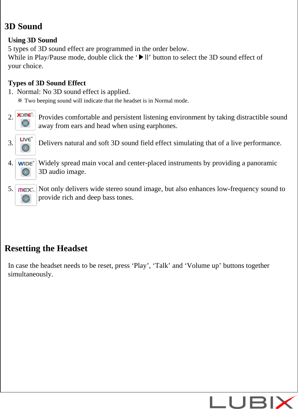 Using 3D Sound5 types of 3D sound effect are programmed in the order below. While in Play/Pause mode, double click the &lsquo;▶II&rsquo; button to select the 3D sound effect of your choice.Types of 3D Sound Effect1.  Normal: No 3D sound effect is applied.※Two beeping sound will indicate that the headset is in Normal mode.2.              Provides comfortable and persistent listening environment by taking distractible sound away from ears and head when using earphones.3.              Delivers natural and soft 3D sound field effect simulating that of a live performance.4.              Widely spread main vocal and center-placed instruments by providing a panoramic 3D audio image.5.              Not only delivers wide stereo sound image, but also enhances low-frequency sound to  provide rich and deep bass tones.3D SoundIn case the headset needs to be reset, press &lsquo;Play&rsquo;, &lsquo;Talk&rsquo; and &lsquo;Volume up&rsquo; buttons together simultaneously.Resetting the Headset