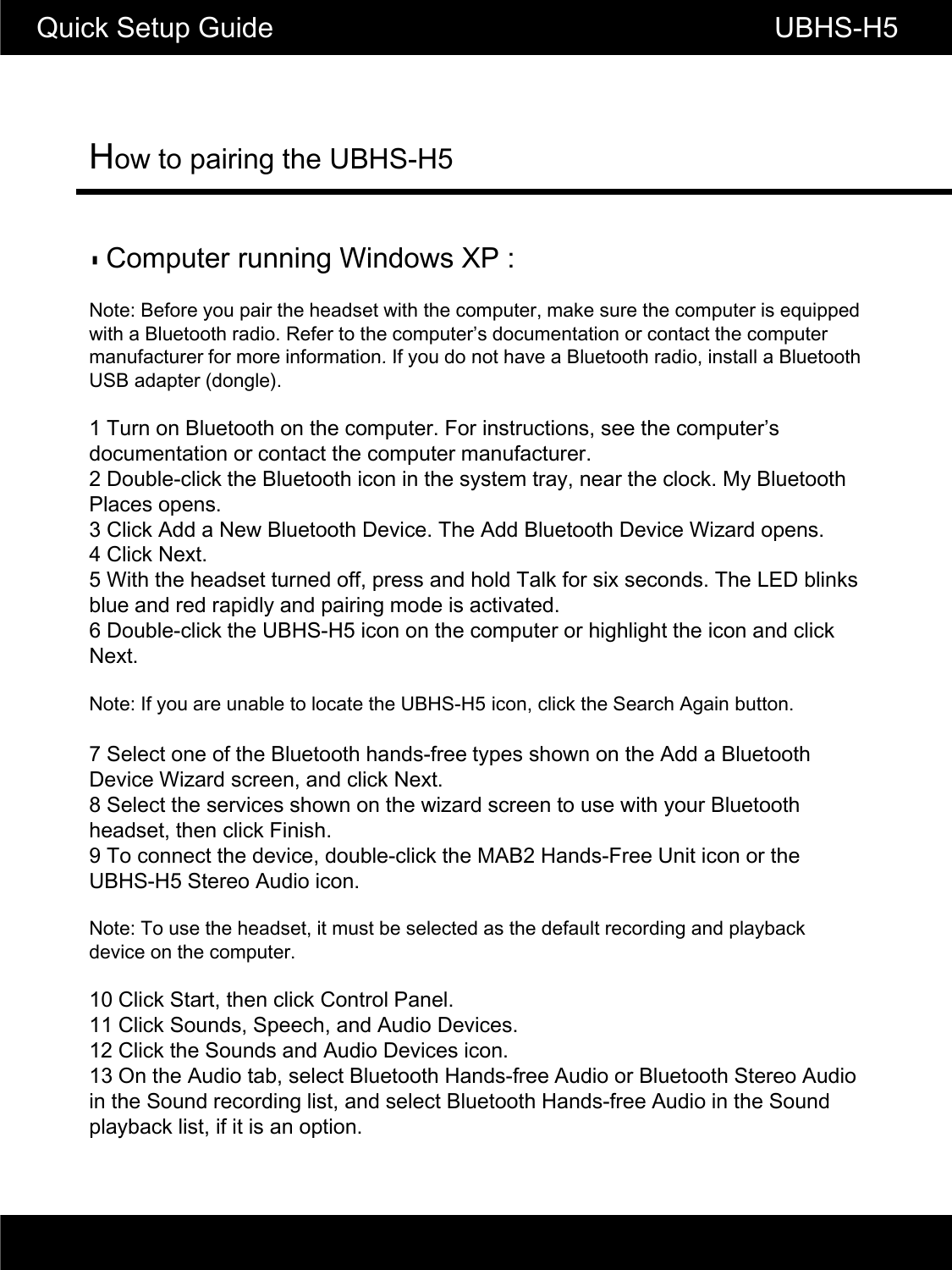 How to pairing the UBHS-H5Quick Setup Guide                                                       UBHS-H5▮Computer running Windows XP :Note: Before you pair the headset with the computer, make sure the computer is equipped with a Bluetooth radio. Refer to the computer&rsquo;s documentation or contact the computer manufacturer for more information. If you do not have a Bluetooth radio, install a Bluetoothmanufacturer for more information. If you do not have a Bluetooth radio, install a Bluetooth USB adapter (dongle).1 Turn on Bluetooth on the computer. For instructions, see the computer&rsquo;s documentation or contact the computer manufacturer.2 Double-click the Bluetooth icon in the system tray, near the clock. My Bluetooth Places opens.3 Click Add a New Bluetooth Device. The Add Bluetooth Device Wizard opens.4 Click Next.5 With the headset turned off, press and hold Talk for six seconds. The LED blinks blue and red rapidly and pairing mode is activated.6 Double-click the UBHS-H5 icon on the computer or highlight the icon and click Next.Note: If you are unable to locate the UBHS-H5 icon, click the Search Again button.7 Select one of the Bluetooth hands-free types shown on the Add a Bluetooth Device Wizard screen, and click Next.8 Select the services shown on the wizard screen to use with your Bluetooth headset, then click Finish.9 To connect the device, double-click the MAB2 Hands-Free Unit icon or the UBHS-H5 Stereo Audio icon.Note: To use the headset, it must be selected as the default recording and playback device on the computer.10 Click Start, then click Control Panel.11 Click Sounds, Speech, and Audio Devices.12 Click the Sounds and Audio Devices icon.13 On the Audio tab, select Bluetooth Hands-free Audio or Bluetooth Stereo Audio in the Sound recording list, and select Bluetooth Hands-free Audio in the Sound playback list, if it is an option.
