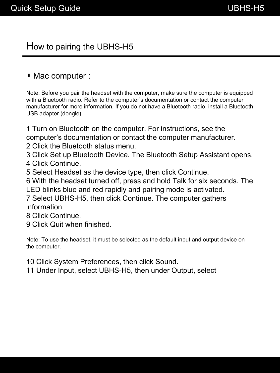 How to pairing the UBHS-H5Quick Setup Guide                                                       UBHS-H5▮ Mac computer :Note: Before you pair the headset with the computer, make sure the computer is equipped with a Bluetooth radio. Refer to the computer&rsquo;s documentation or contact the computer manufacturer for more information If you do not have a Bluetooth radio install a Bluetoothmanufacturer for more information. If you do not have a Bluetooth radio, install a Bluetooth USB adapter (dongle).1 Turn on Bluetooth on the computer. For instructions, see the computer&rsquo;s documentation or contact the computer manufacturer.2 Click the Bluetooth status menu.3 Click Set up Bluetooth Device. The Bluetooth Setup Assistant opens.4 Click Continue.5 Select Headset as the device type, then click Continue.6 With the headset turned off, press and hold Talk for six seconds. The LED blinks blue and red rapidly and pairing mode is activated.7 Select UBHS-H5, then click Continue. The computer gathers information.CC8 Click Continue.9 Click Quit when finished.Note: To use the headset, it must be selected as the default input and output device on the computer.10 Click System Preferences, then click Sound.11 Under Input, select UBHS-H5, then under Output, select