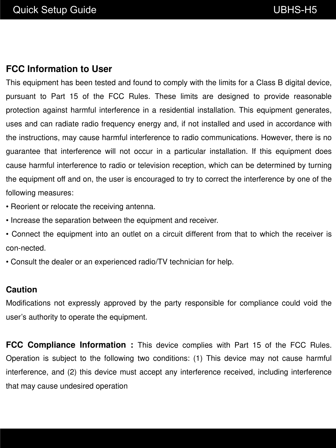 Quick Setup Guide                                                       UBHS-H5FCC Information to User This equipment has been tested and found to comply with the limits for a Class B digital device, pursuant to Part 15 of the FCC Rules. These limits are designed to provide reasonable protection against harmful interference in a residential installation. This equipment generates, uses and can radiate radio frequency energy and, if not installed and used in accordance with the instructions, may cause harmful interference to radio communications. However, there is no guarantee that interference will not occur in a particular installation. If this equipment does cause harmful interference to radio or television reception, which can be determined by turning the equipment off and on, the user is encouraged to try to correct the interference by one of the following measures: &bull; Reorient or relocate the receiving antenna. &bull; Increase the separation between the equipment and receiver. &bull; Connect the equipment into an outlet on a circuit different from that to which the receiver is con-nected. &bull; Consult the dealer or an experienced radio/TV technician for help.  Caution Modifications not expressly approved by the party responsible for compliance could void the user&rsquo;s authority to operate the equipment.  FCC Compliance Information : This device complies with Part 15 of the FCC Rules. Operation is subject to the following two conditions: (1) This device may not cause harmful interference, and (2) this device must accept any interference received, including interference that may cause undesired operation 