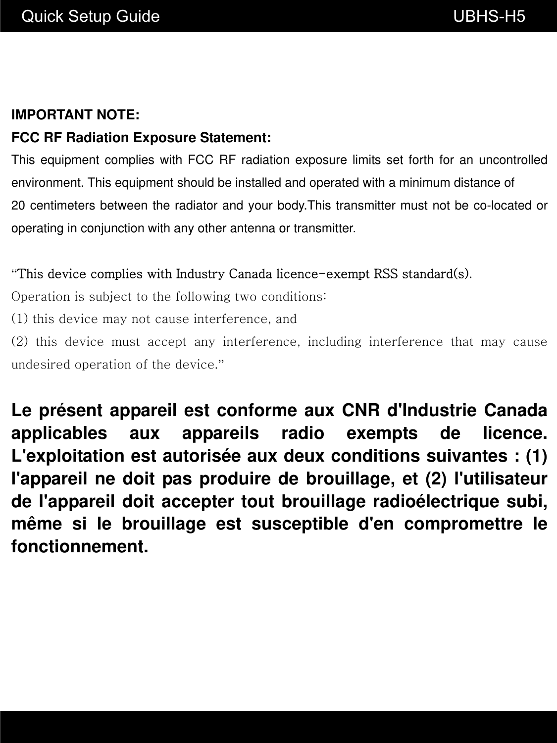 Quick Setup Guide                                                       UBHS-H5 IMPORTANT NOTE: FCC RF Radiation Exposure Statement: This equipment complies with FCC RF radiation exposure limits set forth for an uncontrolled environment. This equipment should be installed and operated with a minimum distance of   20 centimeters between the radiator and your body.This transmitter must not be co-located or operating in conjunction with any other antenna or transmitter.  &ldquo;This device complies with Industry Canada licence-exempt RSS standard(s).   Operation is subject to the following two conditions:   (1) this device may not cause interference, and   (2)  this  device  must  accept  any  interference,  including  interference  that  may  cause undesired operation of the device.&rdquo;   Le pr&eacute;sent appareil est conforme aux CNR d'Industrie Canada applicables aux appareils radio exempts de licence. L'exploitation est autoris&eacute;e aux deux conditions suivantes : (1) l'appareil ne doit pas produire de brouillage, et (2) l'utilisateur de l'appareil doit accepter tout brouillage radio&eacute;lectrique subi, m&ecirc;me si le brouillage est susceptible d'en compromettre le fonctionnement.  