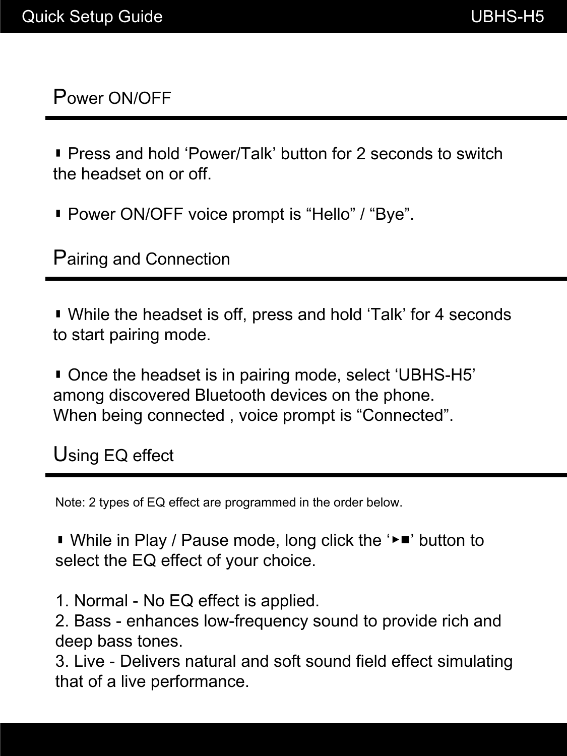 Power ON/OFFQuick Setup Guide                                               UBHS-H5▮ Press and hold &lsquo;Power/Talk&rsquo; button for 2 seconds to switch the headset on or off.▮Power ON/OFF voice prompt is&ldquo;Hello&rdquo;/&ldquo;Bye&rdquo;▮Power ON/OFF voice prompt is Hello / Bye.Pairing and Connection▮ While the headset is off, press and hold &lsquo;Talk&rsquo; for 4 seconds to start pairing mode.▮ Once the headset is in pairing mode, select &lsquo;UBHS-H5&rsquo; among discovered Bluetooth devices on the phone.When being connected , voice prompt is &ldquo;Connected&rdquo;.Note: 2 types of EQ effect are programmed in the order below.▮While in Play / Pause mode long click the&lsquo;▶■&rsquo;button toUsing EQ effect▮While in Play / Pause mode, long click the ▶■ button to select the EQ effect of your choice.1. Normal - No EQ effect is applied.2. Bass - enhances low-frequency sound to provide rich and deep bass tones.p3. Live - Delivers natural and soft sound field effect simulatingthat of a live performance.
