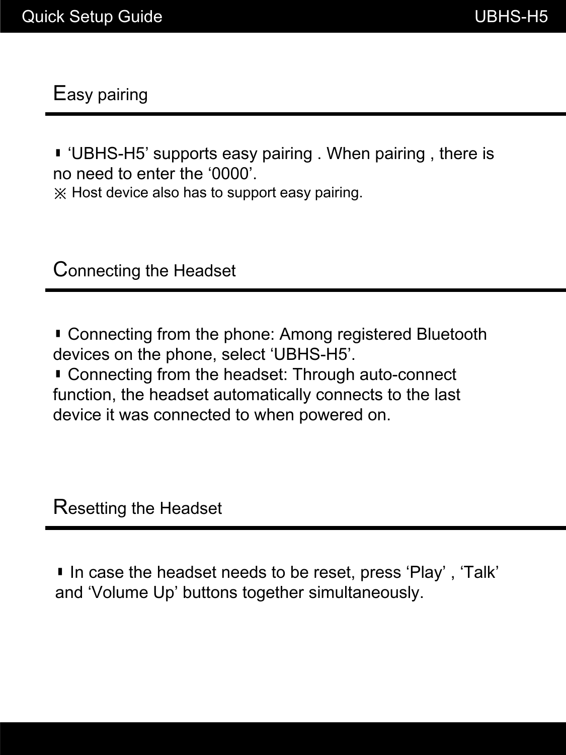 Easy pairingQuick Setup Guide                                                    UBHS-H5▮ &lsquo;UBHS-H5&rsquo; supports easy pairing . When pairing , there is no need to enter the &lsquo;0000&rsquo;.※ Host device also has to support easy pairing.Connecting the Headset▮ Connecting from the phone: Among registered Bluetooth devices on the phone, select &lsquo;UBHS-H5&rsquo;.▮ Connecting from the headset: Through auto-connect function, the headset automatically connects to the last device it was connected to when powered on.Resetting the Headset▮ In case the headset needs to be reset, press &lsquo;Play&rsquo; , &lsquo;Talk&rsquo; and &lsquo;Volume Up&rsquo; buttons together simultaneously.