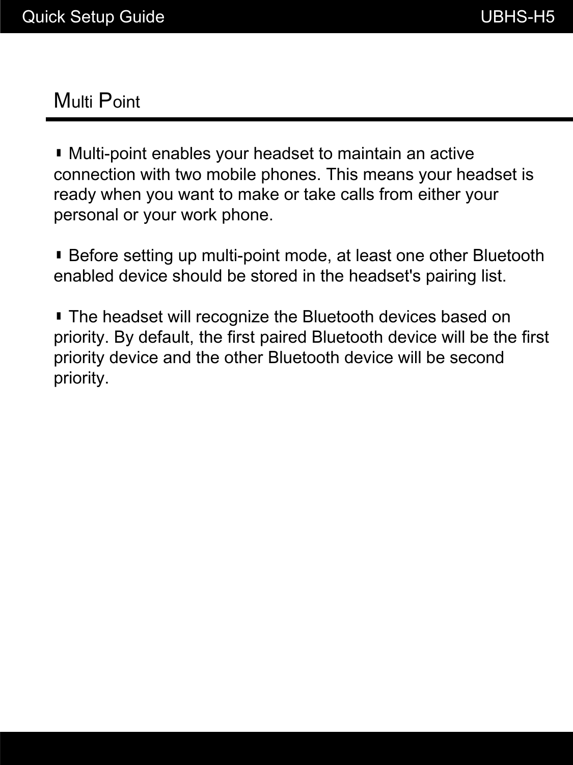 Quick Setup Guide                          UBHS-H5Multi Point▮ Multi-point enables your headset to maintain an active connection with two mobile phones. This means your headset is ready when you want to make or take calls from either your personal or your work phonepersonal or your work phone.▮ Before setting up multi-point mode, at least one other Bluetooth enabled device should be stored in the headset's pairing list. ▮ The headset will recognize the Bluetooth devices based on priority. By default, the first paired Bluetooth device will be the first priority device and the other Bluetooth device will be second priority.