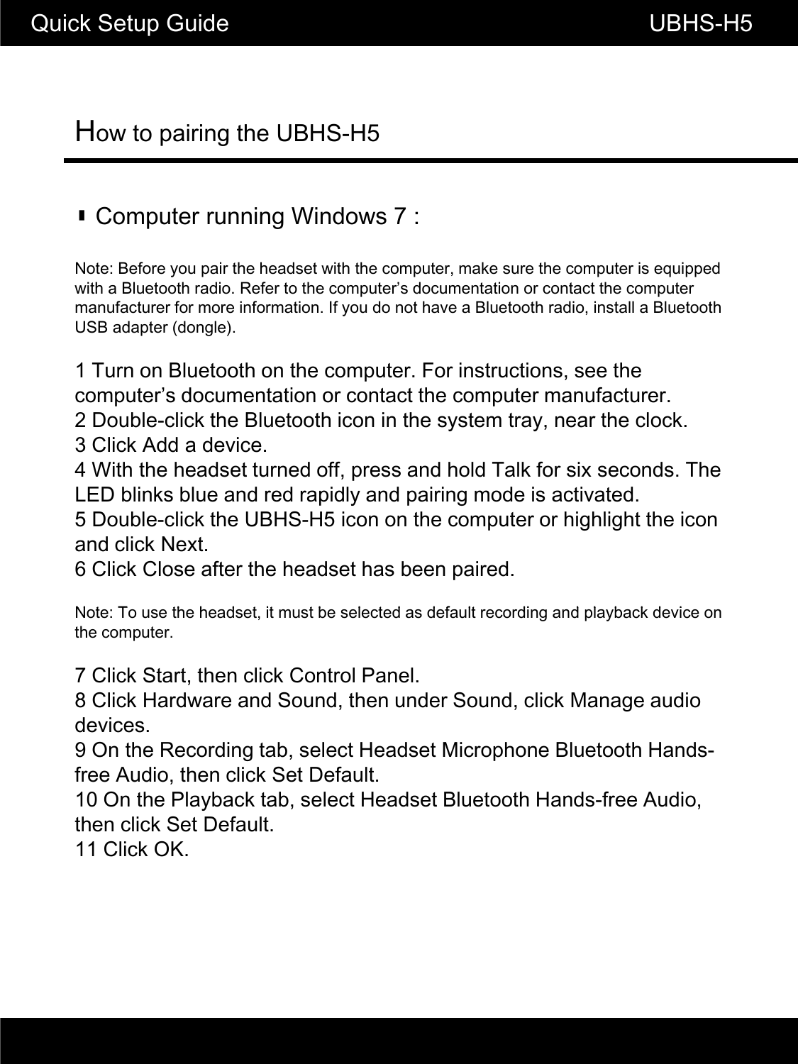 How to pairing the UBHS-H5Quick Setup Guide                                                        UBHS-H5▮ Computer running Windows 7 :Note: Before you pair the headset with the computer, make sure the computer is equipped with a Bluetooth radio. Refer to the computer&rsquo;s documentation or contact the computer ft f if ti If d th BltthdiitllBltthmanufacturer for more information. If you do not have a Bluetooth radio, install a Bluetooth USB adapter (dongle).1 Turn on Bluetooth on the computer. For instructions, see the computer&rsquo;s documentation or contact the computer manufacturer.2 Double-click the Bluetooth icon in the system tray, near the clock.3 Click Add a device.4 With the headset turned off, press and hold Talk for six seconds. The LED blinks blue and red rapidly and pairing mode is activated.5 Double-click the UBHS-H5 icon on the computer or highlight the icon and click Next.6 Click Close after the headset has been paired.NtT thhdtit tb ltd dflt di dlbkdiNote: To use the headset, it must be selected as default recording and playback device on the computer.7 Click Start, then click Control Panel.8 Click Hardware and Sound, then under Sound, click Manage audio devices.9 On the Recording tab, select Headset Microphone Bluetooth Hands-g, pfree Audio, then click Set Default.10 On the Playback tab, select Headset Bluetooth Hands-free Audio, then click Set Default.11 Click OK.