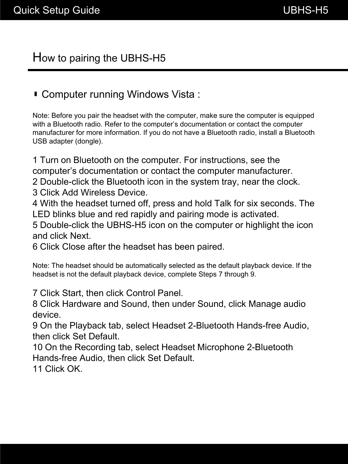 How to pairing the UBHS-H5Quick Setup Guide                                                       UBHS-H5▮ Computer running Windows Vista :Note: Before you pair the headset with the computer, make sure the computer is equipped with a Bluetooth radio. Refer to the computer&rsquo;s documentation or contact the computer manufacturer for more information If you do not have a Bluetooth radio install a Bluetoothmanufacturer for more information. If you do not have a Bluetooth radio, install a Bluetooth USB adapter (dongle).1 Turn on Bluetooth on the computer. For instructions, see the computer&rsquo;s documentation or contact the computer manufacturer.2 Double-click the Bluetooth icon in the system tray, near the clock.3 Click Add Wireless Device.4 With the headset turned off, press and hold Talk for six seconds. The LED blinks blue and red rapidly and pairing mode is activated.5 Double-click the UBHS-H5 icon on the computer or highlight the icon and click Next.6 Click Close after the headset has been paired.Note: The headset should be automatically selected as the default playback device If theNote: The headset should be automatically selected as the default playback device. If the headset is not the default playback device, complete Steps 7 through 9.7 Click Start, then click Control Panel.8 Click Hardware and Sound, then under Sound, click Manage audio device.9 On the Playback tab, select Headset 2-Bluetooth Hands-free Audio, then click Set Default.10 On the Recording tab, select Headset Microphone 2-Bluetooth Hands-free Audio, then click Set Default.11 Click OK.