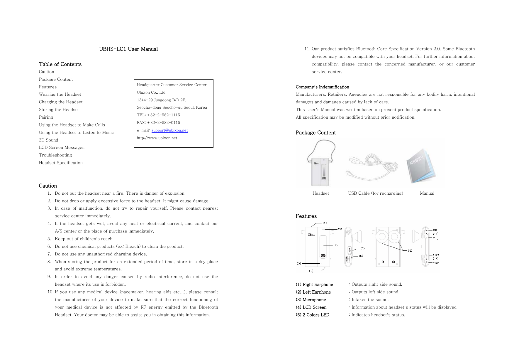UBHS-LC1 User Manual  Table of Contents Caution Package Content Features Wearing the Headset Charging the Headset Storing the Headset Pairing Using the Headset to Make Calls Using the Headset to Listen to Music 3D Sound LCD Screen Messages Troubleshooting Headset Specification   Caution 1. Do not put the headset near a fire. There is danger of explosion. 2. Do not drop or apply excessive force to the headset. It might cause damage. 3. In case of malfunction, do not try to repair yourself. Please contact  nearest service center immediately. 4. If the headset gets wet, avoid any heat or electrical current, and  contact  our A/S center or the place of purchase immediately. 5. Keep out of children&rsquo;s reach. 6. Do not use chemical products (ex: Bleach) to clean the product. 7. Do not use any unauthorized charging device. 8. When storing the product for an extended period of time, store in a dry place and avoid extreme temperatures. 9. In  order  to  avoid  any  danger  caused  by  radio  interference,  do  not use the headset where its use is forbidden. 10. If  you  use  any  medical  device  (pacemaker,  hearing  aids  etc&hellip;),  please  consult the  manufacturer  of  your  device  to  make  sure  that  the  correct  functioning  of your  medical  device  is  not  affected  by  RF  energy  emitted  by  the  Bluetooth Headset. Your doctor may be able to assist you in obtaining this information. Headquarter Customer Service Center Ubixon Co., Ltd. 1344-29 Jungdong B/D 2F,   Seocho-dong Seocho-gu Seoul, Korea TEL: +82-2-582-1115 FAX: +82-2-582-0115 e-mail: support@ubixon.net http://www.ubixon.net 11. Our product satisfies Bluetooth Core Specification Version 2.0. Some Bluetooth devices may not be compatible with your headset. For further information about compatibility,  please  contact  the  concerned  manufacturer,  or  our  customer service center.  Company&rsquo;s Indemnification Manufacturers, Retailers, Agencies are not responsible for any bodily harm, intentional damages and damages caused by lack of care. This User&rsquo;s Manual was written based on present product specification. All specification may be modified without prior notification.  Package Content          Headset         USB Cable (for recharging)        Manual   Features   (1) Right Earphone  : Outputs right side sound. (2) Left Earphone  : Outputs left side sound. (3) Microphone    : Intakes the sound. (4) LCD Screen    : Information about headset&rsquo;s status will be displayed (5) 2 Colors LED    : Indicates headset&rsquo;s status. 