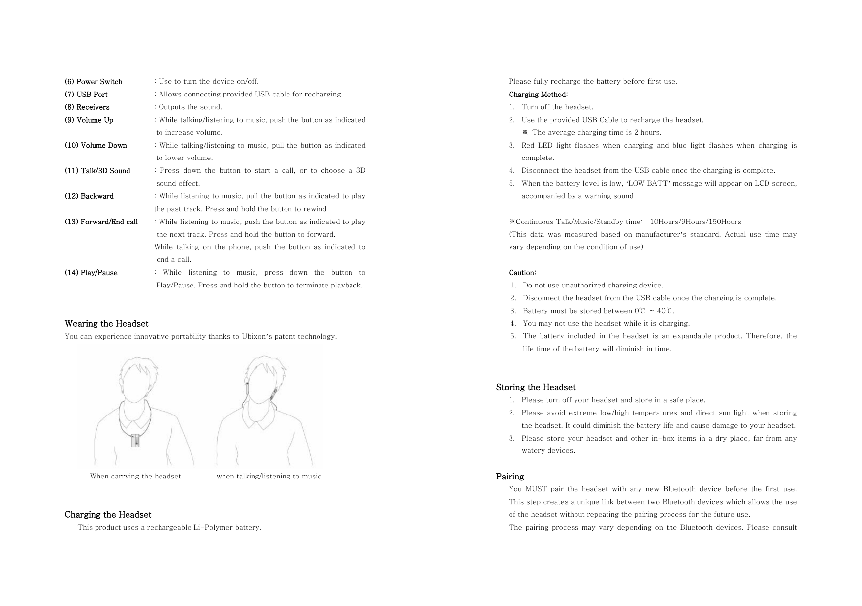 (6) Power Switch    : Use to turn the device on/off. (7) USB Port  : Allows connecting provided USB cable for recharging. (8) Receivers    : Outputs the sound. (9) Volume Up    : While talking/listening to music, push the button as indicated to increase volume. (10) Volume Down   : While talking/listening to music, pull the button as indicated to lower volume. (11) Talk/3D Sound  :  Press  down  the  button  to  start  a  call,  or  to  choose  a  3D sound effect. (12) Backward  : While listening to music, pull the button as indicated to play the past track. Press and hold the button to rewind   (13) Forward/End call  : While listening to music, push the button as indicated to play the next track. Press and hold the button to forward.   While talking on the phone, push the button as indicated to end a call. (14) Play/Pause   :  While  listening  to  music,  press  down  the  button  to Play/Pause. Press and hold the button to terminate playback.   Wearing the Headset You can experience innovative portability thanks to Ubixon&rsquo;s patent technology.        When carrying the headset          when talking/listening to music   Charging the Headset This product uses a rechargeable Li-Polymer battery. Please fully recharge the battery before first use. Charging Method: 1. Turn off the headset. 2. Use the provided USB Cable to recharge the headset. ※  The average charging time is 2 hours. 3. Red  LED  light  flashes  when  charging  and  blue  light  flashes  when  charging  is complete.   4. Disconnect the headset from the USB cable once the charging is complete. 5. When the battery level is low, &lsquo;LOW BATT&rsquo; message will appear on LCD screen, accompanied by a warning sound  ※Continuous Talk/Music/Standby time:    10Hours/9Hours/150Hours (This  data  was  measured  based  on  manufacturer&rsquo;s  standard.  Actual  use  time  may vary depending on the condition of use)  Caution: 1. Do not use unauthorized charging device. 2. Disconnect the headset from the USB cable once the charging is complete. 3. Battery must be stored between 0℃  ~ 40℃.   4. You may not use the headset while it is charging. 5. The  battery  included  in  the  headset  is  an  expandable  product.  Therefore,  the life time of the battery will diminish in time.   Storing the Headset 1. Please turn off your headset and store in a safe place. 2. Please avoid extreme low/high temperatures and direct sun light  when  storing the headset. It could diminish the battery life and cause damage to your headset. 3. Please store your  headset and other in-box  items  in a dry  place,  far  from  any watery devices.  Pairing You  MUST  pair  the  headset  with  any  new  Bluetooth  device  before  the  first  use. This step creates a unique link between two Bluetooth devices which allows the use of the headset without repeating the pairing process for the future use. The pairing process may vary  depending on the Bluetooth devices. Please consult 