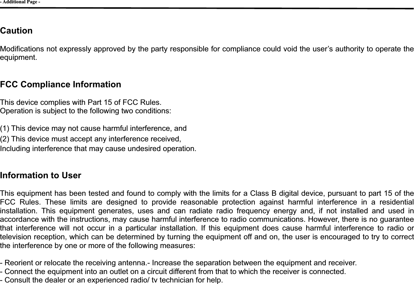 - Additional Page - GCautionModifications not expressly approved by the party responsible for compliance could void the user&rsquo;s authority to operate the equipment. FCC Compliance Information This device complies with Part 15 of FCC Rules. Operation is subject to the following two conditions: (1) This device may not cause harmful interference, and (2) This device must accept any interference received,   Including interference that may cause undesired operation. Information to User This equipment has been tested and found to comply with the limits for a Class B digital device, pursuant to part 15 of the FCC Rules. These limits are designed to provide reasonable protection against harmful interference in a residential installation. This equipment generates, uses and can radiate radio frequency energy and, if not installed and used in accordance with the instructions, may cause harmful interference to radio communications. However, there is no guarantee that interference will not occur in a particular installation. If this equipment does cause harmful interference to radio or television reception, which can be determined by turning the equipment off and on, the user is encouraged to try to correct the interference by one or more of the following measures:   - Reorient or relocate the receiving antenna.- Increase the separation between the equipment and receiver. - Connect the equipment into an outlet on a circuit different from that to which the receiver is connected. - Consult the dealer or an experienced radio/ tv technician for help. G