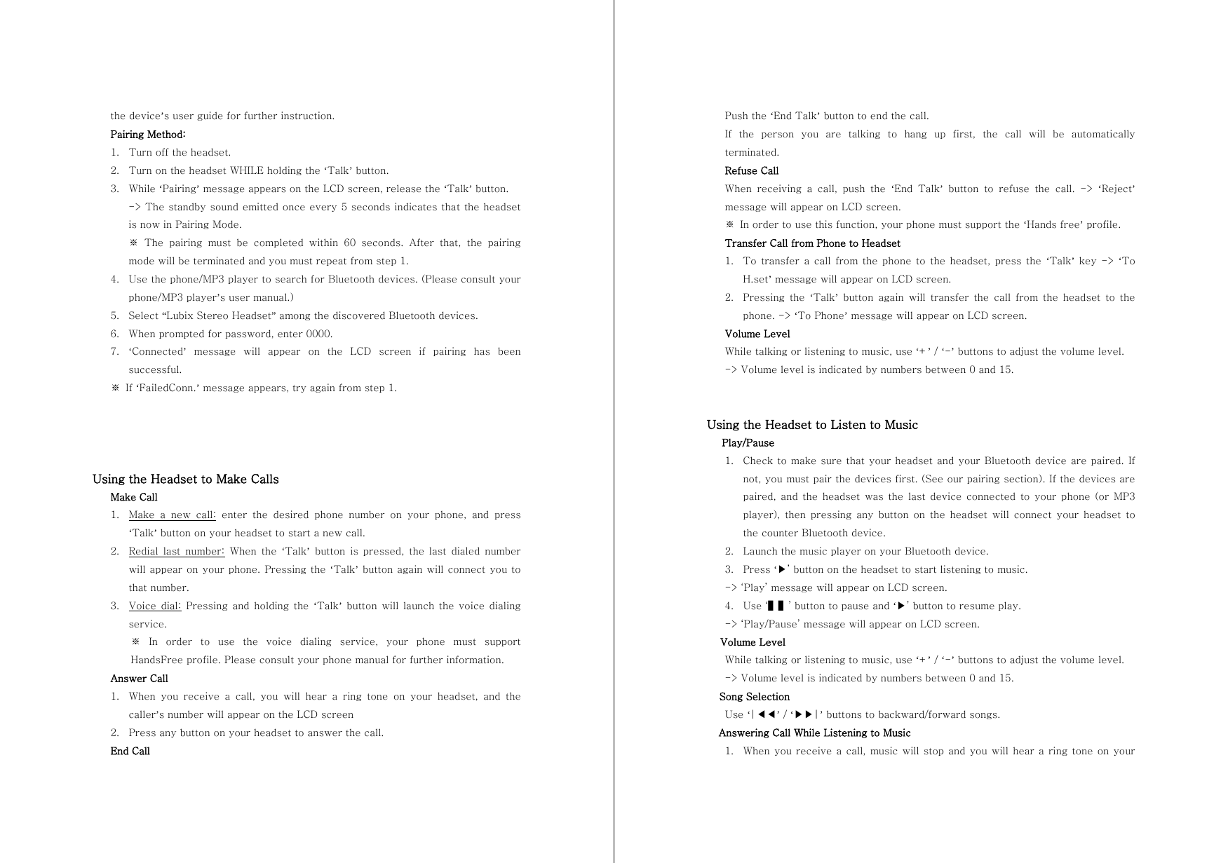 the device&rsquo;s user guide for further instruction. Pairing Method: 1. Turn off the headset. 2. Turn on the headset WHILE holding the &lsquo;Talk&rsquo; button. 3. While &lsquo;Pairing&rsquo; message appears on the LCD screen, release the &lsquo;Talk&rsquo; button.   -> The standby sound emitted once every 5 seconds indicates that the headset is now in Pairing Mode. ※ The pairing must be completed within 60 seconds. After that, the  pairing mode will be terminated and you must repeat from step 1. 4. Use the phone/MP3 player to search for Bluetooth devices. (Please consult your phone/MP3 player&rsquo;s user manual.) 5. Select &ldquo;Lubix Stereo Headset&rdquo; among the discovered Bluetooth devices. 6. When prompted for password, enter 0000. 7. &lsquo;Connected&rsquo;  message  will  appear  on  the  LCD  screen  if  pairing  has  been successful. ※  If &lsquo;FailedConn.&rsquo; message appears, try again from step 1.     Using the Headset to Make Calls Make Call 1. Make a new call: enter the desired phone number on your phone, and press &lsquo;Talk&rsquo; button on your headset to start a new call. 2. Redial  last  number: When the &lsquo;Talk&rsquo;  button  is  pressed,  the  last  dialed  number will appear on your phone. Pressing the &lsquo;Talk&rsquo; button again will connect you to that number. 3. Voice  dial: Pressing and holding the &lsquo;Talk&rsquo; button will launch the voice dialing service. ※  In  order  to  use  the  voice  dialing  service,  your  phone  must  support HandsFree profile. Please consult your phone manual for further information. Answer Call 1. When you receive a call, you will hear a ring tone on your headset,  and  the caller&rsquo;s number will appear on the LCD screen 2. Press any button on your headset to answer the call. End Call Push the &lsquo;End Talk&rsquo; button to end the call. If  the  person  you  are  talking  to  hang  up  first,  the  call  will  be  automatically terminated. Refuse Call When  receiving  a  call,  push  the  &lsquo;End  Talk&rsquo;  button  to  refuse  the  call.  ->  &lsquo;Reject&rsquo; message will appear on LCD screen. ※  In order to use this function, your phone must support the &lsquo;Hands free&rsquo; profile.   Transfer Call from Phone to Headset 1. To  transfer  a  call  from  the  phone  to  the  headset,  press  the  &lsquo;Talk&rsquo;  key  ->  &lsquo;To H.set&rsquo; message will appear on LCD screen. 2. Pressing  the  &lsquo;Talk&rsquo; button again will transfer the call from the headset to the phone. -> &lsquo;To Phone&rsquo; message will appear on LCD screen. Volume Level While talking or listening to music, use &lsquo;+&rsquo; / &lsquo;-&rsquo; buttons to adjust the volume level. -> Volume level is indicated by numbers between 0 and 15.   Using the Headset to Listen to Music    Play/Pause 1. Check to make sure that your headset and your Bluetooth device are paired. If not, you must pair the devices first. (See our pairing section). If the devices are paired, and the headset was the last  device  connected  to  your  phone  (or  MP3 player), then pressing any button on the headset will connect your  headset  to the counter Bluetooth device. 2. Launch the music player on your Bluetooth device. 3. Press &lsquo;▶&rsquo; button on the headset to start listening to music. -> &lsquo;Play&rsquo; message will appear on LCD screen. 4. Use &lsquo;▌▌&rsquo; button to pause and &lsquo;▶&rsquo; button to resume play. -> &lsquo;Play/Pause&rsquo; message will appear on LCD screen. Volume Level While talking or listening to music, use &lsquo;+&rsquo; / &lsquo;-&rsquo; buttons to adjust the volume level. -> Volume level is indicated by numbers between 0 and 15. Song Selection Use &lsquo;|◀◀&rsquo; / &lsquo;▶▶|&rsquo; buttons to backward/forward songs. Answering Call While Listening to Music 1. When you receive a call, music will stop and you will hear a ring tone  on your 