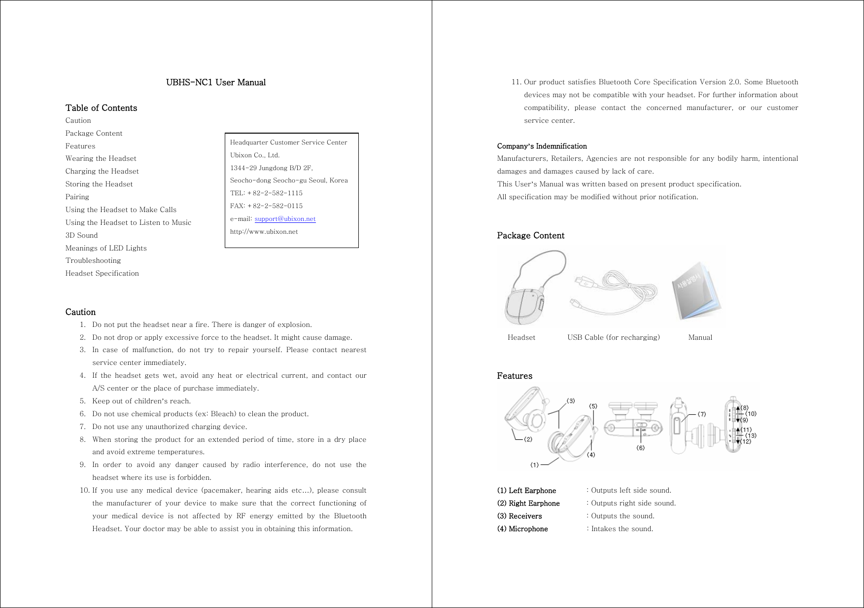 UBHS-NC1 User Manual  Table of Contents Caution Package Content Features Wearing the Headset Charging the Headset Storing the Headset Pairing Using the Headset to Make Calls Using the Headset to Listen to Music 3D Sound Meanings of LED Lights Troubleshooting Headset Specification   Caution 1. Do not put the headset near a fire. There is danger of explosion. 2. Do not drop or apply excessive force to the headset. It might cause damage. 3. In case of malfunction, do not try to repair yourself. Please contact  nearest service center immediately. 4. If the headset gets wet, avoid any heat or electrical current, and  contact  our A/S center or the place of purchase immediately. 5. Keep out of children&rsquo;s reach. 6. Do not use chemical products (ex: Bleach) to clean the product. 7. Do not use any unauthorized charging device. 8. When storing the product  for an  extended period  of  time, store  in a dry place and avoid extreme temperatures. 9. In  order  to  avoid  any  danger  caused  by  radio  interference,  do  not use the headset where its use is forbidden. 10. If  you  use  any  medical  device  (pacemaker,  hearing  aids  etc&hellip;), please  consult the  manufacturer  of  your  device  to  make  sure  that  the  correct  functioning  of your  medical  device  is  not  affected  by  RF  energy  emitted  by  the  Bluetooth Headset. Your doctor may be able to assist you in obtaining this information. Headquarter Customer Service Center Ubixon Co., Ltd. 1344-29 Jungdong B/D 2F,   Seocho-dong Seocho-gu Seoul, Korea TEL: +82-2-582-1115 FAX: +82-2-582-0115 e-mail: support@ubixon.net http://www.ubixon.net 11. Our product satisfies Bluetooth Core Specification Version 2.0. Some Bluetooth devices may not be compatible with your headset. For further information about compatibility,  please  contact  the  concerned  manufacturer,  or  our  customer service center.  Company&rsquo;s Indemnification Manufacturers, Retailers, Agencies are not responsible for any bodily harm, intentional damages and damages caused by lack of care. This User&rsquo;s Manual was written based on present product specification. All specification may be modified without prior notification.   Package Content     Headset         USB Cable (for recharging)        Manual   Features   (1) Left Earphone  : Outputs left side sound. (2) Right Earphone  : Outputs right side sound. (3) Receivers    : Outputs the sound. (4) Microphone    : Intakes the sound. 
