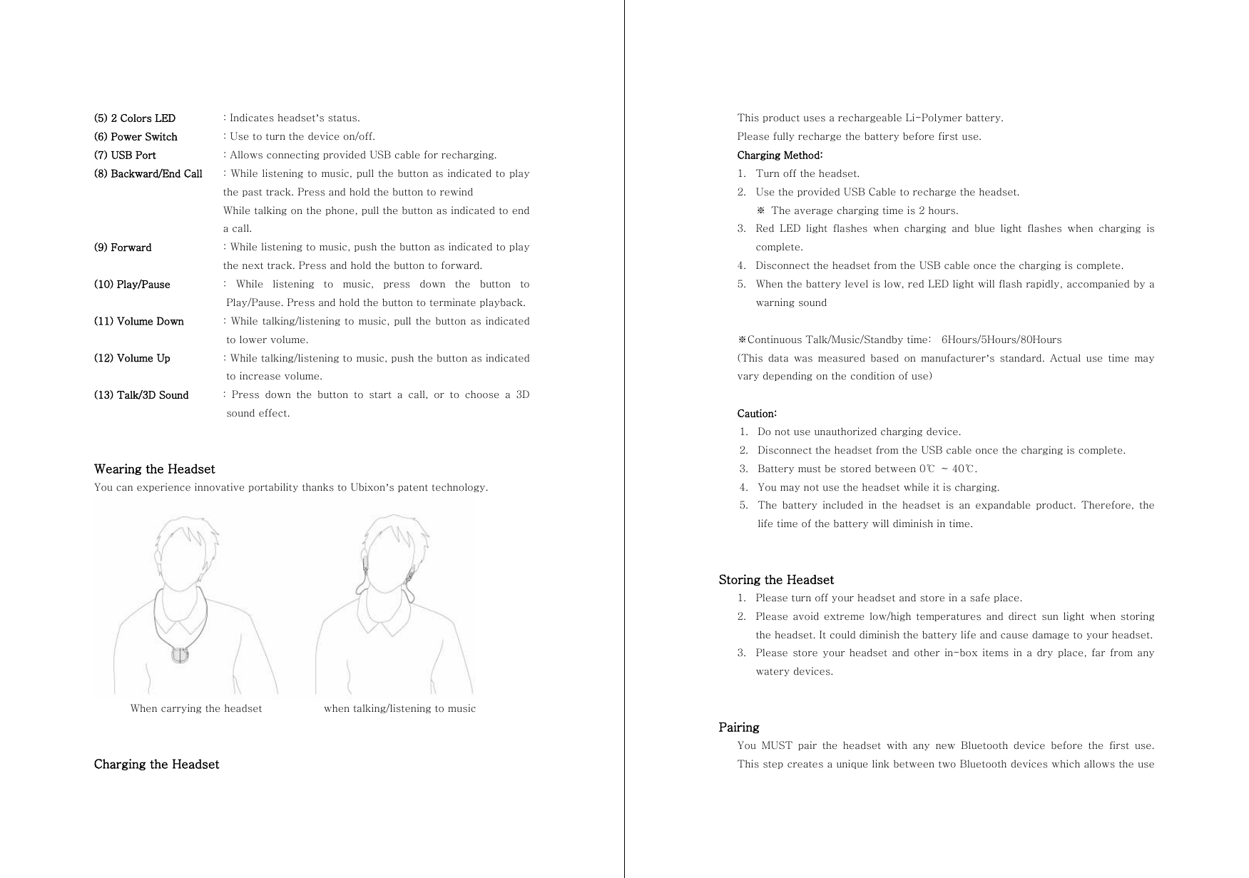 (5) 2 Colors LED    : Indicates headset&rsquo;s status. (6) Power Switch    : Use to turn the device on/off. (7) USB Port  : Allows connecting provided USB cable for recharging. (8) Backward/End Call  : While listening to music, pull the button as indicated to play the past track. Press and hold the button to rewind While talking on the phone, pull the button as indicated to end a call. (9) Forward    : While listening to music, push the button as indicated to play the next track. Press and hold the button to forward. (10) Play/Pause   :  While  listening  to  music,  press  down  the  button  to Play/Pause. Press and hold the button to terminate playback. (11) Volume Down   : While talking/listening to music, pull the button as indicated to lower volume. (12) Volume Up    : While talking/listening to music, push the button as indicated to increase volume. (13) Talk/3D Sound  : Press down the button to start a call, or to choose a 3D sound effect.   Wearing the Headset You can experience innovative portability thanks to Ubixon&rsquo;s patent technology.        When carrying the headset            when talking/listening to music   Charging the Headset This product uses a rechargeable Li-Polymer battery. Please fully recharge the battery before first use. Charging Method: 1. Turn off the headset. 2. Use the provided USB Cable to recharge the headset. ※  The average charging time is 2 hours. 3. Red  LED  light  flashes  when  charging  and  blue  light  flashes  when  charging  is complete.   4. Disconnect the headset from the USB cable once the charging is complete. 5. When the battery level is low, red LED light will flash rapidly, accompanied by a warning sound  ※Continuous Talk/Music/Standby time:    6Hours/5Hours/80Hours (This  data  was  measured  based  on  manufacturer&rsquo;s  standard.  Actual  use  time  may vary depending on the condition of use)  Caution: 1. Do not use unauthorized charging device. 2. Disconnect the headset from the USB cable once the charging is complete. 3. Battery must be stored between 0℃  ~ 40℃.   4. You may not use the headset while it is charging. 5. The  battery  included  in  the  headset  is  an  expandable  product.  Therefore,  the life time of the battery will diminish in time.   Storing the Headset 1. Please turn off your headset and store in a safe place. 2. Please avoid extreme low/high temperatures and direct sun light  when  storing the headset. It could diminish the battery life and cause damage to your headset. 3. Please store  your headset and  other  in-box  items  in a  dry  place, far  from  any watery devices.   Pairing You  MUST  pair  the  headset  with  any  new  Bluetooth  device  before  the  first  use. This step creates a unique link between two Bluetooth devices which allows the use 