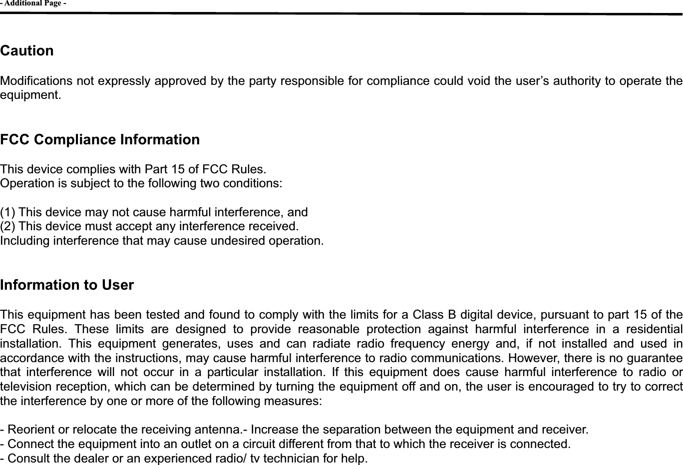 - Additional Page - GCautionModifications not expressly approved by the party responsible for compliance could void the user&rsquo;s authority to operate the equipment. FCC Compliance Information This device complies with Part 15 of FCC Rules. Operation is subject to the following two conditions: (1) This device may not cause harmful interference, and (2) This device must accept any interference received.   Including interference that may cause undesired operation. Information to User This equipment has been tested and found to comply with the limits for a Class B digital device, pursuant to part 15 of the FCC Rules. These limits are designed to provide reasonable protection against harmful interference in a residential installation. This equipment generates, uses and can radiate radio frequency energy and, if not installed and used in accordance with the instructions, may cause harmful interference to radio communications. However, there is no guarantee that interference will not occur in a particular installation. If this equipment does cause harmful interference to radio or television reception, which can be determined by turning the equipment off and on, the user is encouraged to try to correct the interference by one or more of the following measures:   - Reorient or relocate the receiving antenna.- Increase the separation between the equipment and receiver. - Connect the equipment into an outlet on a circuit different from that to which the receiver is connected. - Consult the dealer or an experienced radio/ tv technician for help. G