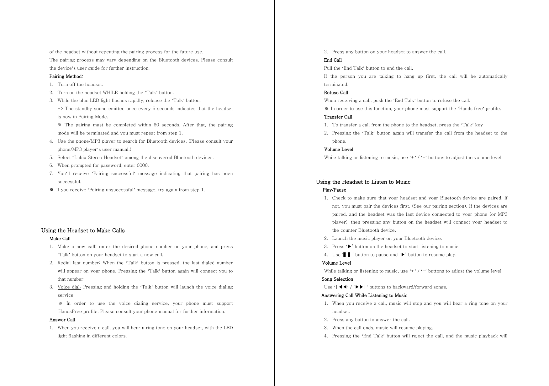 of the headset without repeating the pairing process for the future use. The pairing  process  may  vary  depending on  the  Bluetooth  devices. Please  consult the device&rsquo;s user guide for further instruction. Pairing Method: 1. Turn off the headset. 2. Turn on the headset WHILE holding the &lsquo;Talk&rsquo; button. 3. While the blue LED light flashes rapidly, release the &lsquo;Talk&rsquo; button.   -> The standby sound emitted once every 5 seconds indicates that the headset is now in Pairing Mode. ※ The pairing must be completed within 60 seconds. After that, the  pairing mode will be terminated and you must repeat from step 1. 4. Use the phone/MP3 player to search for Bluetooth devices. (Please consult your phone/MP3 player&rsquo;s user manual.) 5. Select &ldquo;Lubix Stereo Headset&rdquo; among the discovered Bluetooth devices. 6. When prompted for password, enter 0000. 7. You&rsquo;ll  receive  &lsquo;Pairing  successful&rsquo;  message  indicating  that  pairing  has  been successful. ※  If you receive &lsquo;Pairing unsuccessful&rsquo; message, try again from step 1.     Using the Headset to Make Calls Make Call 1. Make a new call: enter the desired phone number on your phone, and press &lsquo;Talk&rsquo; button on your headset to start a new call. 2. Redial  last  number: When the &lsquo;Talk&rsquo;  button  is  pressed,  the  last  dialed  number will appear on your phone. Pressing the &lsquo;Talk&rsquo; button again will connect you to that number. 3. Voice  dial: Pressing and holding the &lsquo;Talk&rsquo; button will launch the voice dialing service. ※  In  order  to  use  the  voice  dialing  service,  your  phone  must  support HandsFree profile. Please consult your phone manual for further information. Answer Call 1. When you receive a call, you will hear a ring tone on your headset, with the LED light flashing in different colors. 2. Press any button on your headset to answer the call. End Call Pull the &lsquo;End Talk&rsquo; button to end the call. If  the  person  you  are  talking  to  hang  up  first,  the  call  will  be  automatically terminated. Refuse Call When receiving a call, push the &lsquo;End Talk&rsquo; button to refuse the call. ※  In order to use this function, your phone must support the &lsquo;Hands free&rsquo; profile.   Transfer Call 1. To transfer a call from the phone to the headset, press the &lsquo;Talk&rsquo; key 2. Pressing  the  &lsquo;Talk&rsquo; button again will transfer the call from the headset to the phone. Volume Level While talking or listening to music, use &lsquo;+&rsquo; / &lsquo;-&rsquo; buttons to adjust the volume level.   Using the Headset to Listen to Music    Play/Pause 1. Check to make sure that your headset and your Bluetooth device are paired. If not, you must pair the devices first. (See our pairing section). If the devices are paired, and the headset was the last device  connected  to  your  phone (or  MP3 player), then pressing any button on the headset will connect your  headset  to the counter Bluetooth device. 2. Launch the music player on your Bluetooth device. 3. Press &lsquo;▶&rsquo; button on the headset to start listening to music. 4. Use &lsquo;▌▌&rsquo; button to pause and &lsquo;▶&rsquo; button to resume play. Volume Level While talking or listening to music, use &lsquo;+&rsquo; / &lsquo;-&rsquo; buttons to adjust the volume level. Song Selection Use &lsquo;|◀◀&rsquo; / &lsquo;▶▶|&rsquo; buttons to backward/forward songs. Answering Call While Listening to Music 1. When you receive a call, music will stop and you will hear a ring tone on your headset. 2. Press any button to answer the call. 3. When the call ends, music will resume playing. 4. Pressing the  &lsquo;End Talk&rsquo; button will  reject  the call, and the  music  playback  will 