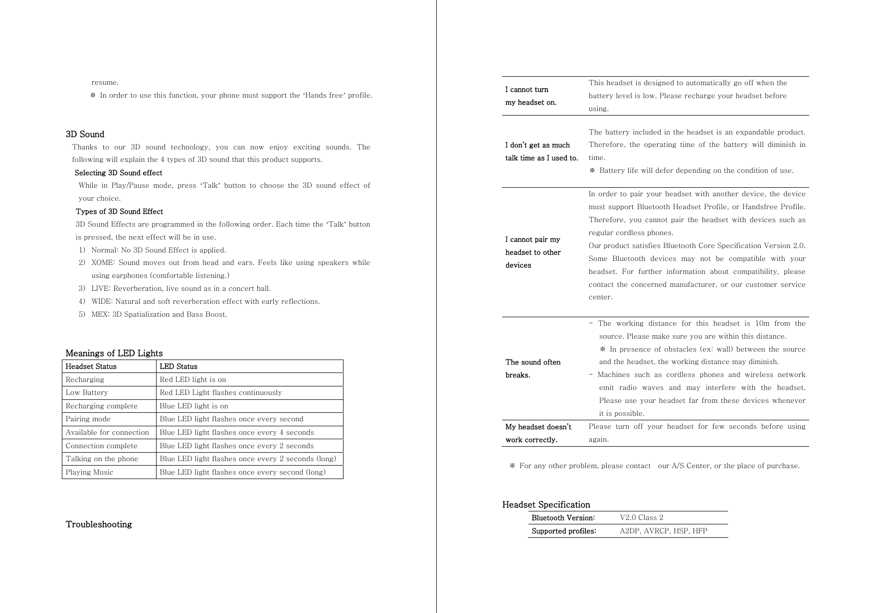 resume.    ※ In order to use this function, your phone must support the &lsquo;Hands free&rsquo; profile.   3D Sound Thanks  to  our  3D  sound  technology, you can now enjoy exciting sounds.  The following will explain the 4 types of 3D sound that this product supports. Selecting 3D Sound effect While  in  Play/Pause  mode,  press  &lsquo;Talk&rsquo; button to choose the 3D sound effect of your choice.   Types of 3D Sound Effect 3D Sound Effects are programmed in the following order. Each time the &lsquo;Talk&rsquo; button is pressed, the next effect will be in use. 1) Normal: No 3D Sound Effect is applied.   2) XOME: Sound moves out from head and ears. Feels like using speakers  while using earphones (comfortable listening.) 3) LIVE: Reverberation, live sound as in a concert hall. 4) WIDE: Natural and soft reverberation effect with early reflections. 5) MEX: 3D Spatialization and Bass Boost.   Meanings of LED Lights Headset Status  LED Status Recharging  Red LED light is on Low Battery  Red LED Light flashes continuously Recharging complete  Blue LED light is on Pairing mode  Blue LED light flashes once every second Available for connection  Blue LED light flashes once every 4 seconds Connection complete  Blue LED light flashes once every 2 seconds Talking on the phone  Blue LED light flashes once every 2 seconds (long) Playing Music  Blue LED light flashes once every second (long)    Troubleshooting  I cannot turn   my headset on. This headset is designed to automatically go off when the battery level is low. Please recharge your headset before using. I don&rsquo;t get as much   talk time as I used to. The battery included in the headset is an expandable product. Therefore, the operating time of the battery will diminish in time. ※  Battery life will defer depending on the condition of use. I cannot pair my headset to other devices In order to pair your  headset  with  another  device, the device must support Bluetooth Headset Profile, or Handsfree Profile. Therefore,  you  cannot  pair  the headset with devices such as regular cordless phones. Our product satisfies Bluetooth Core Specification Version 2.0. Some  Bluetooth  devices  may  not  be  compatible  with  your headset.  For  further  information  about  compatibility,  please contact the concerned manufacturer, or our customer service center.  The sound often breaks. -  The  working  distance  for  this  headset  is  10m  from  the source. Please make sure you are within this distance.   ※  In  presence  of  obstacles  (ex:  wall)  between  the source and the headset, the working distance may diminish. -  Machines  such  as  cordless  phones  and  wireless  network emit radio waves and may interfere with the headset. Please use your  headset  far  from  these  devices whenever it is possible. My headset doesn&rsquo;t   work correctly. Please  turn  off  your  headset  for  few  seconds  before  using again.  ※  For any other problem, please contact    our A/S Center, or the place of purchase.   Headset Specification Bluetooth Version:  V2.0 Class 2 Supported profiles:  A2DP, AVRCP, HSP, HFP 