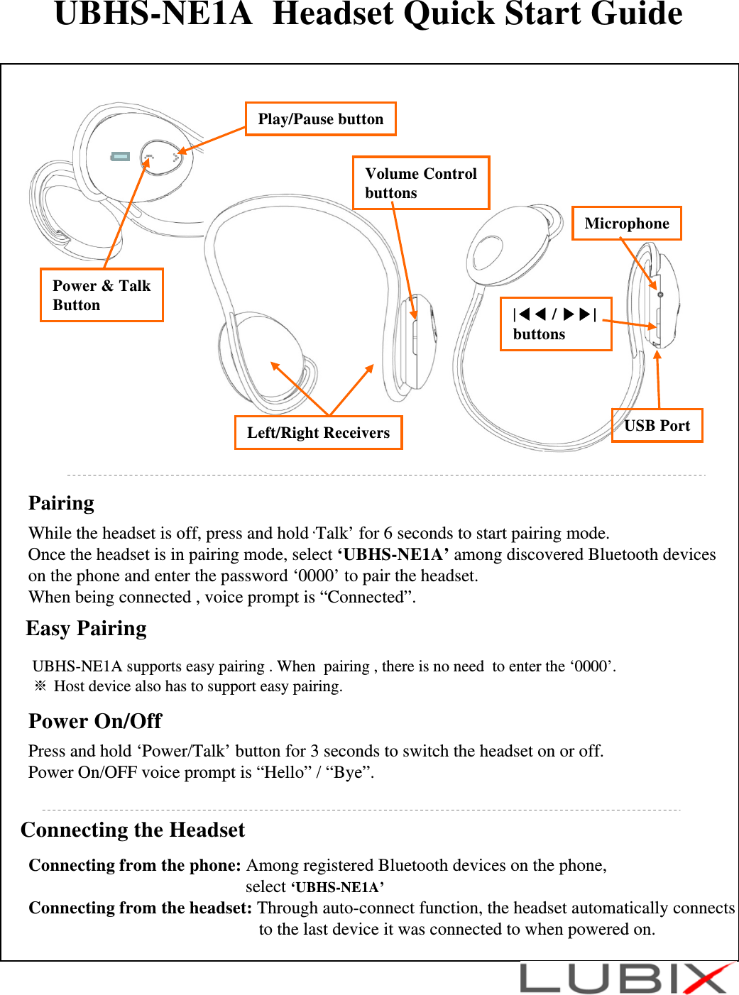UBHS-NE1A  Headset Quick Start GuideConnecting the HeadsetConnecting from the phone: Among registered Bluetooth devices on the phone, select &lsquo;UBHS-NE1A&rsquo;Connecting from the headset: Through auto-connect function, the headset automatically connects to the last device it was connected to when powered on. Microphone|◀◀ / ▶▶| buttonsLeft/Right ReceiversVolume ControlbuttonsUSB PortPower &amp; TalkButton Play/Pause buttonPairingWhile the headset is off, press and hold &lsquo;Talk&rsquo; for 6 seconds to start pairing mode.Once the headset is in pairing mode, select &lsquo;UBHS-NE1A&rsquo; among discovered Bluetooth deviceson the phone and enter the password &lsquo;0000&rsquo; to pair the headset. When being connected , voice prompt is &ldquo;Connected&rdquo;.  Easy PairingUBHS-NE1A supports easy pairing . When  pairing , there is no need  to enter the &lsquo;0000&rsquo;. ※Host device also has to support easy pairing.   Power On/Off Press and hold &lsquo;Power/Talk&rsquo; button for 3 seconds to switch the headset on or off. Power On/OFF voice prompt is &ldquo;Hello&rdquo; / &ldquo;Bye&rdquo;.
