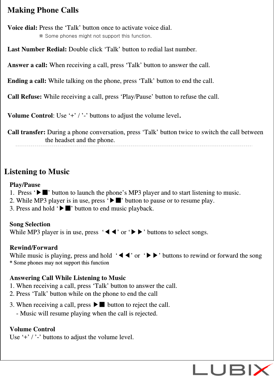 Listening to MusicPlay/Pause1.  Press &lsquo;▶■&rsquo; button to launch the phone&rsquo;s MP3 player and to start listening to music.2. While MP3 player is in use, press &lsquo;▶■&rsquo; button to pause or to resume play.3. Press and hold &lsquo;▶■&rsquo; button to end music playback.Song SelectionWhile MP3 player is in use, press  &lsquo;◀◀&rsquo;or &lsquo;▶▶&rsquo; buttons to select songs.Rewind/ForwardWhile music is playing, press and hold  &lsquo;◀◀&rsquo;or  &lsquo;▶▶&rsquo; buttons to rewind or forward the song* Some phones may not support this functionAnswering Call While Listening to Music1. When receiving a call, press &lsquo;Talk&rsquo; button to answer the call.2. Press &lsquo;Talk&rsquo; button while on the phone to end the call 3. When receiving a call, press ▶■ button to reject the call.- Music will resume playing when the call is rejected. Volume ControlUse &lsquo;+&rsquo; / &rsquo;-&rsquo; buttons to adjust the volume level.Making Phone CallsVoice dial: Press the &lsquo;Talk&rsquo; button once to activate voice dial.※ Some phones might not support this function.Last Number Redial: Double click &lsquo;Talk&rsquo; button to redial last number.Answer a call: When receiving a call, press &lsquo;Talk&rsquo; button to answer the call.Ending a call: While talking on the phone, press &lsquo;Talk&rsquo; button to end the call.Call Refuse: While receiving a call, press &lsquo;Play/Pause&rsquo; button to refuse the call.Volume Control: Use &lsquo;+&rsquo; / &rsquo;-&rsquo; buttons to adjust the volume level.Call transfer: During a phone conversation, press &lsquo;Talk&rsquo; button twice to switch the call betweenthe headset and the phone.