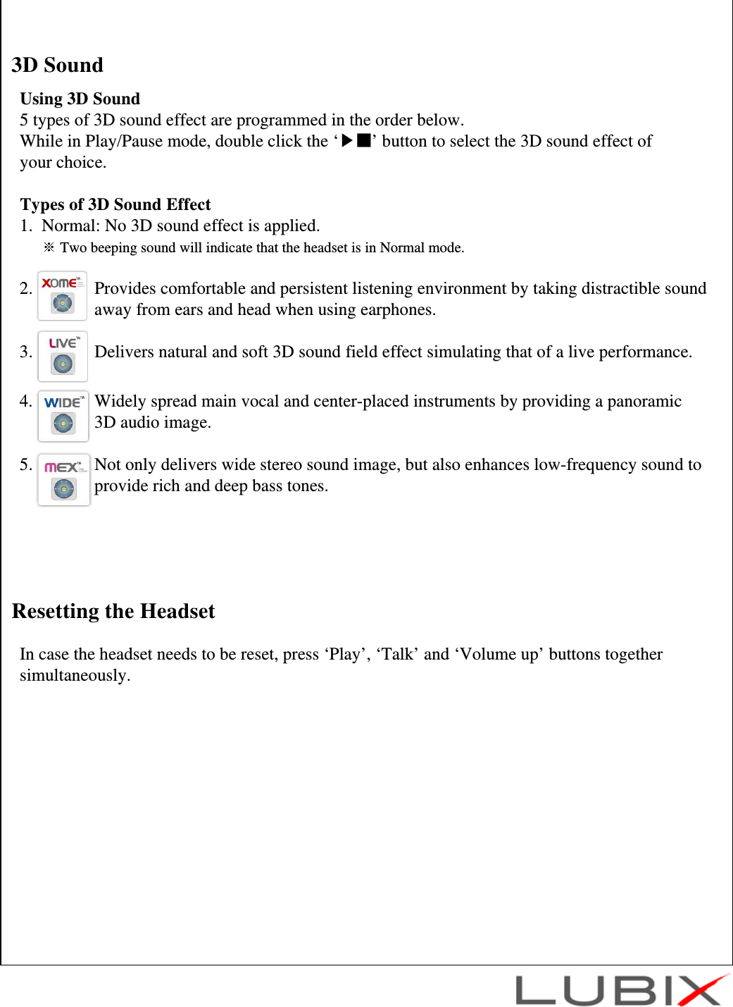 Using 3D Sound5 types of 3D sound effect are programmed in the order below. While in Play/Pause mode, double click the &lsquo;▶■&rsquo; button to select the 3D sound effect of your choice.Types of 3D Sound Effect1.  Normal: No 3D sound effect is applied.※Two beeping sound will indicate that the headset is in Normal mode.2.              Provides comfortable and persistent listening environment by taking distractible sound away from ears and head when using earphones.3.              Delivers natural and soft 3D sound field effect simulating that of a live performance.4.              Widely spread main vocal and center-placed instruments by providing a panoramic 3D audio image.5.              Not only delivers wide stereo sound image, but also enhances low-frequency sound to  provide rich and deep bass tones.3D SoundIn case the headset needs to be reset, press &lsquo;Play&rsquo;, &lsquo;Talk&rsquo; and &lsquo;Volume up&rsquo; buttons together simultaneously.Resetting the Headset