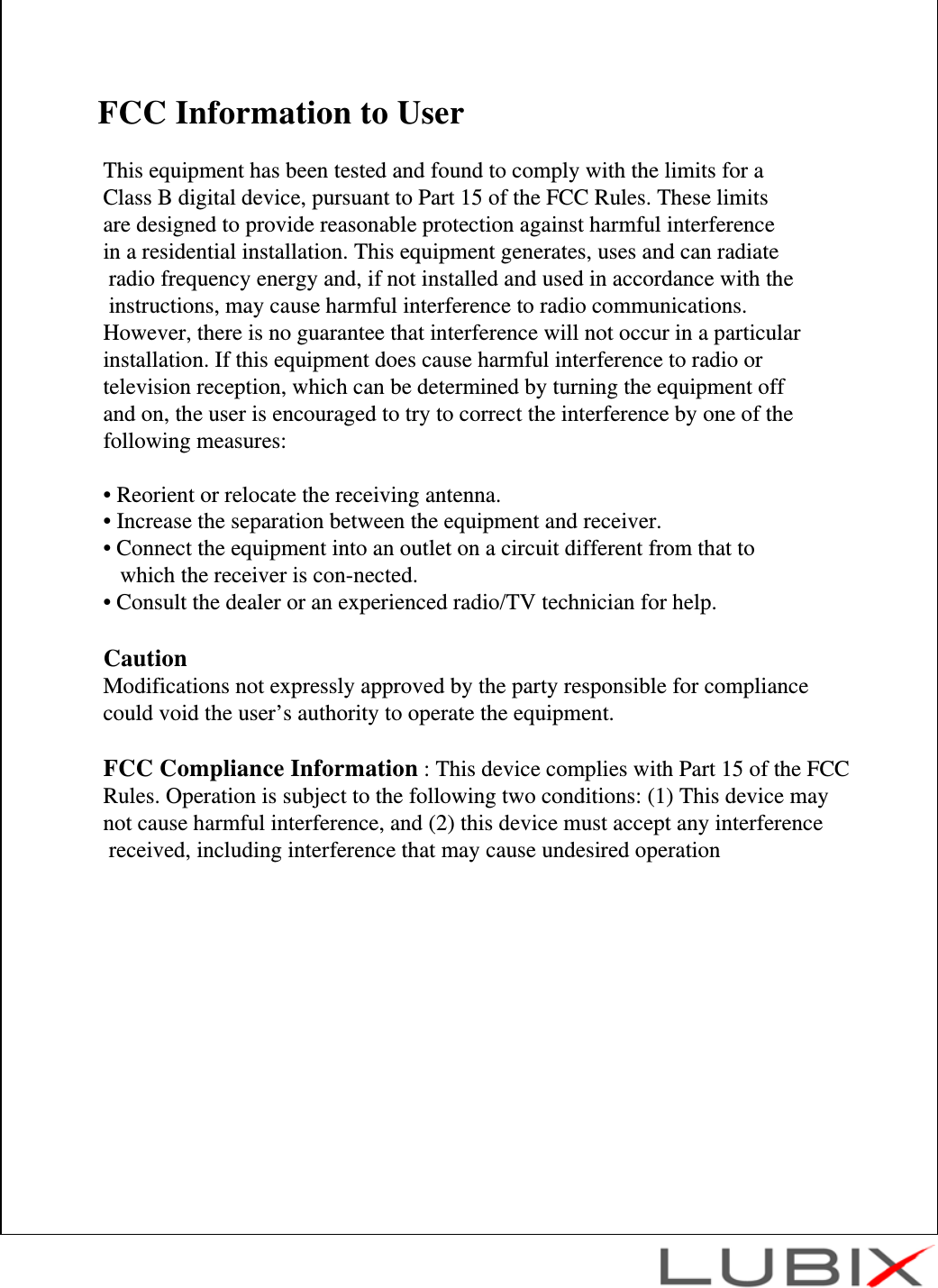 FCC Information to UserThis equipment has been tested and found to comply with the limits for a Class B digital device, pursuant to Part 15 of the FCC Rules. These limits are designed to provide reasonable protection against harmful interference in a residential installation. This equipment generates, uses and can radiateradio frequency energy and, if not installed and used in accordance with theinstructions, may cause harmful interference to radio communications. However, there is no guarantee that interference will not occur in a particular installation. If this equipment does cause harmful interference to radio or television reception, which can be determined by turning the equipment off and on, the user is encouraged to try to correct the interference by one of the following measures:&bull; Reorient or relocate the receiving antenna.&bull; Increase the separation between the equipment and receiver.&bull; Connect the equipment into an outlet on a circuit different from that to which the receiver is con-nected.&bull; Consult the dealer or an experienced radio/TV technician for help.CautionModifications not expressly approved by the party responsible for compliance could void the user&rsquo;s authority to operate the equipment.FCC Compliance Information : This device complies with Part 15 of the FCC Rules. Operation is subject to the following two conditions: (1) This device may not cause harmful interference, and (2) this device must accept any interferencereceived, including interference that may cause undesired operation