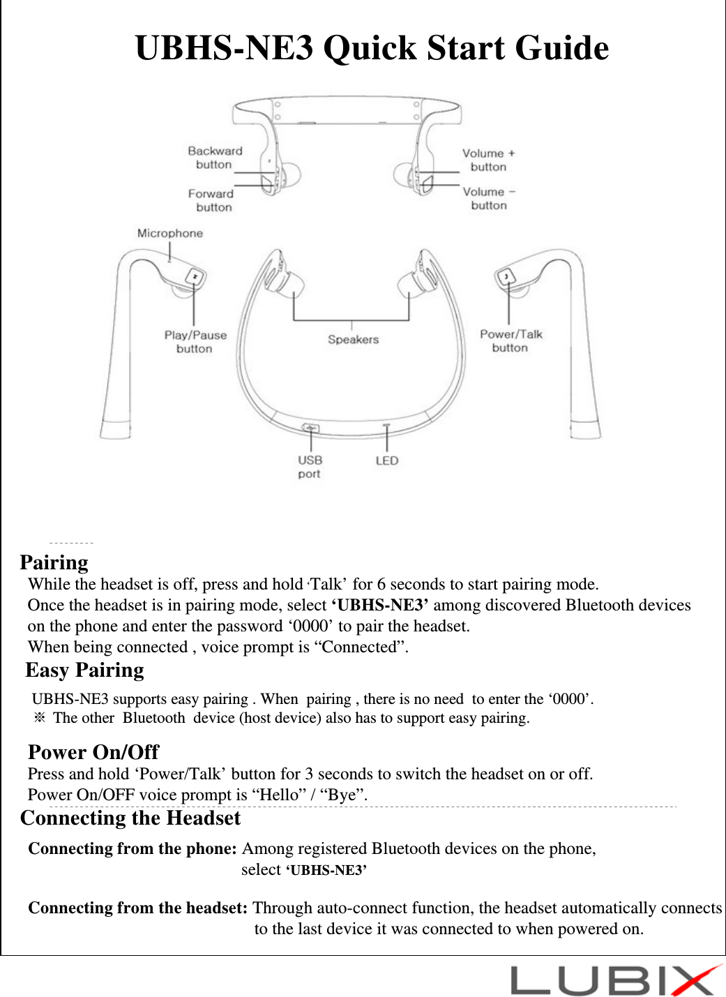 UBHS-NE3 Quick Start GuidePairingWhile the headset is off, press and hold &lsquo;Talk&rsquo; for 6 seconds to start pairing mode.Once the headset is in pairing mode, select &lsquo;UBHS-NE3&rsquo; among discovered Bluetooth deviceson the phone and enter the password &lsquo;0000&rsquo; to pair the headset.When being connected , voice prompt is &ldquo;Connected&rdquo;.  Connecting the HeadsetConnecting from the phone: Among registered Bluetooth devices on the phone, select &lsquo;UBHS-NE3&rsquo;Connecting from the headset: Through auto-connect function, the headset automatically connects to the last device it was connected to when powered on. Easy PairingUBHS-NE3 supports easy pairing . When  pairing , there is no need  to enter the &lsquo;0000&rsquo;. ※ The other  Bluetooth  device (host device) also has to support easy pairing.   Power On/Off Press and hold &lsquo;Power/Talk&rsquo; button for 3 seconds to switch the headset on or off.Power On/OFF voice prompt is &ldquo;Hello&rdquo; / &ldquo;Bye&rdquo;.