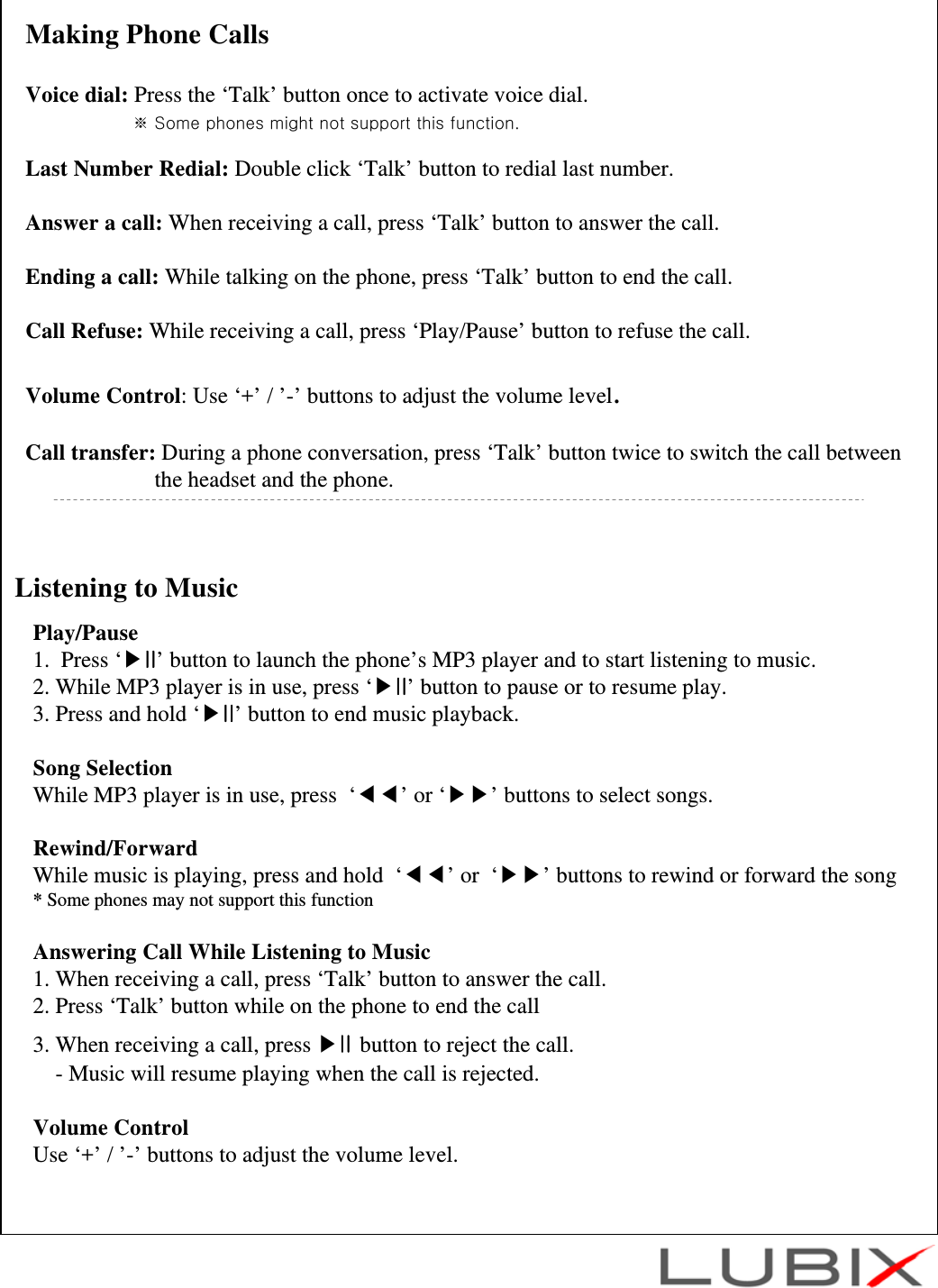 Listening to MusicPlay/Pause1.  Press &lsquo;▶II&rsquo; button to launch the phone&rsquo;s MP3 player and to start listening to music.2. While MP3 player is in use, press &lsquo;▶II&rsquo; button to pause or to resume play.3. Press and hold &lsquo;▶II&rsquo; button to end music playback.Song SelectionWhile MP3 player is in use, press  &lsquo;◀◀&rsquo;or &lsquo;▶▶&rsquo; buttons to select songs.Rewind/ForwardWhile music is playing, press and hold  &lsquo;◀◀&rsquo;or  &lsquo;▶▶&rsquo; buttons to rewind or forward the song* Some phones may not support this functionAnswering Call While Listening to Music1. When receiving a call, press &lsquo;Talk&rsquo; button to answer the call.2. Press &lsquo;Talk&rsquo; button while on the phone to end the call 3. When receiving a call, press ▶II button to reject the call.- Music will resume playing when the call is rejected. Volume ControlUse &lsquo;+&rsquo; / &rsquo;-&rsquo; buttons to adjust the volume level.Making Phone CallsVoice dial: Press the &lsquo;Talk&rsquo; button once to activate voice dial.※ Some phones might not support this function.Last Number Redial: Double click &lsquo;Talk&rsquo; button to redial last number.Answer a call: When receiving a call, press &lsquo;Talk&rsquo; button to answer the call.Ending a call: While talking on the phone, press &lsquo;Talk&rsquo; button to end the call.Call Refuse: While receiving a call, press &lsquo;Play/Pause&rsquo; button to refuse the call.Volume Control: Use &lsquo;+&rsquo; / &rsquo;-&rsquo; buttons to adjust the volume level.Call transfer: During a phone conversation, press &lsquo;Talk&rsquo; button twice to switch the call betweenthe headset and the phone.