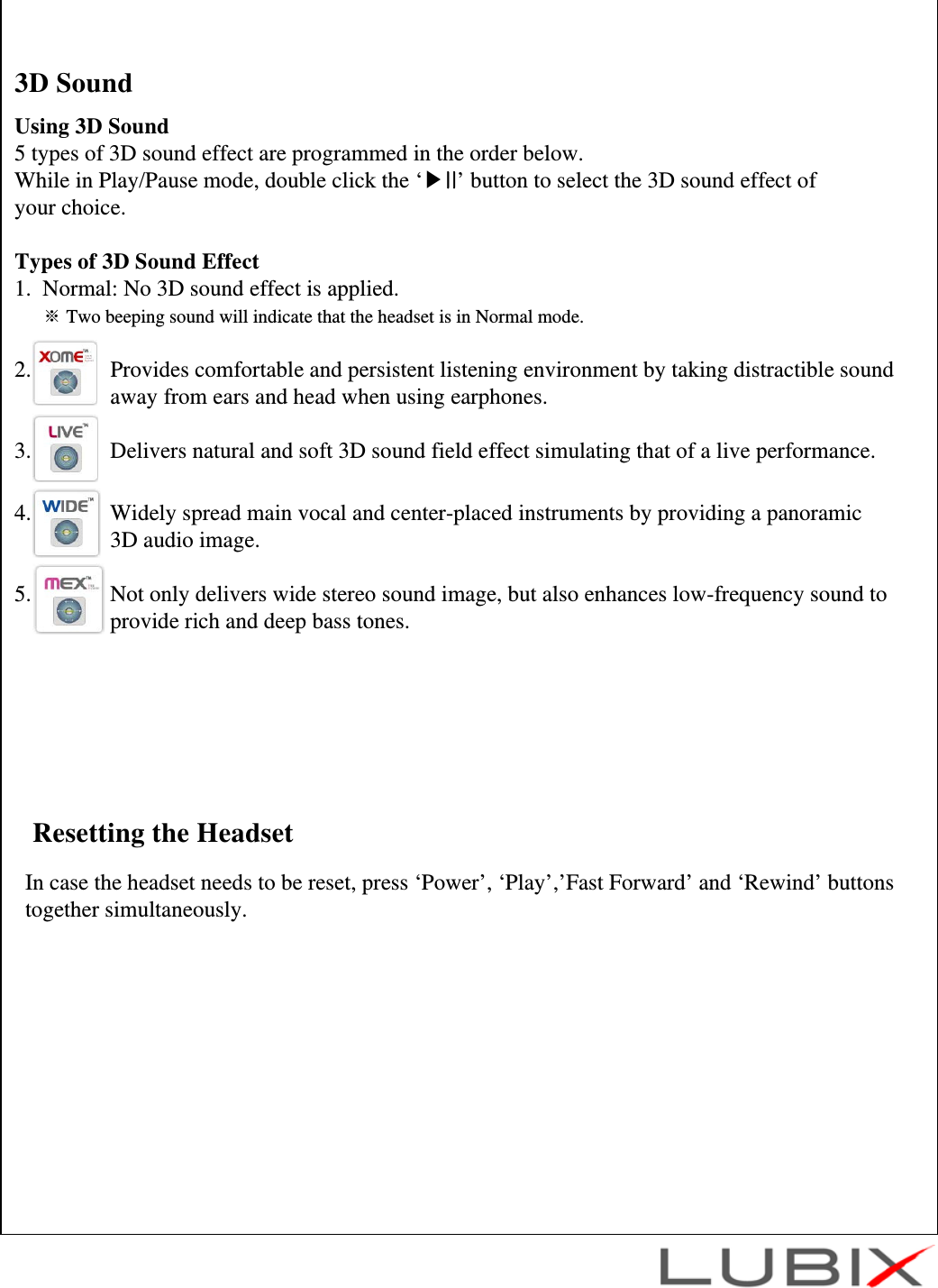 Resetting the HeadsetIn case the headset needs to be reset, press &lsquo;Power&rsquo;, &lsquo;Play&rsquo;,&rsquo;Fast Forward&rsquo; and &lsquo;Rewind&rsquo; buttons together simultaneously.Using 3D Sound5 types of 3D sound effect are programmed in the order below. While in Play/Pause mode, double click the &lsquo;▶II&rsquo; button to select the 3D sound effect of your choice.Types of 3D Sound Effect1.  Normal: No 3D sound effect is applied.※Two beeping sound will indicate that the headset is in Normal mode.2.              Provides comfortable and persistent listening environment by taking distractible sound away from ears and head when using earphones.3.              Delivers natural and soft 3D sound field effect simulating that of a live performance.4.              Widely spread main vocal and center-placed instruments by providing a panoramic 3D audio image.5.              Not only delivers wide stereo sound image, but also enhances low-frequency sound to  provide rich and deep bass tones.3D Sound