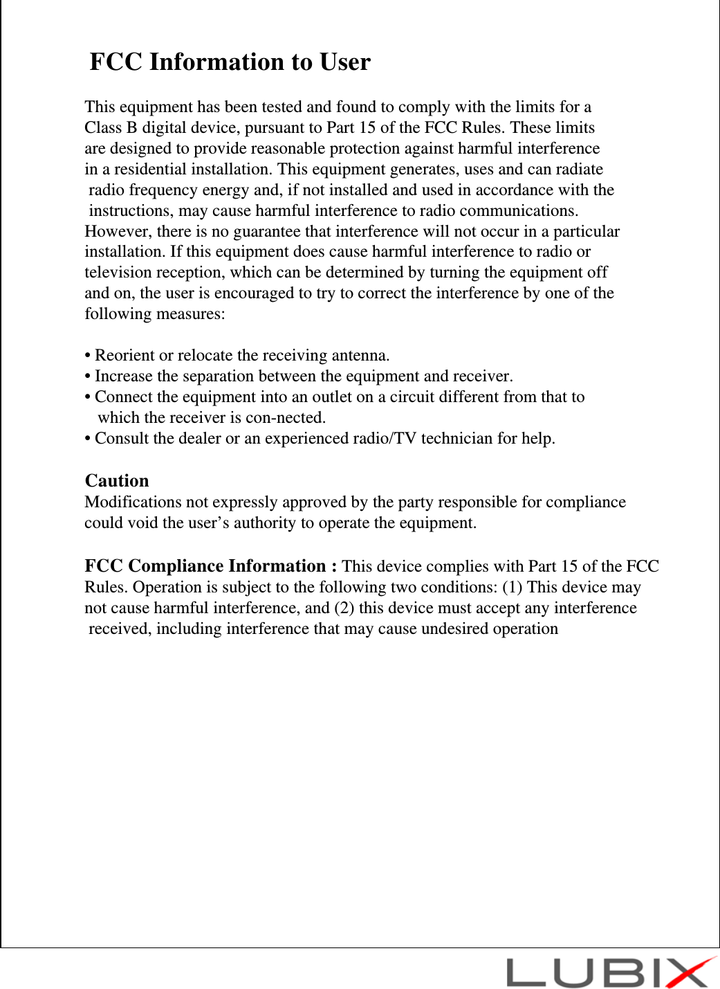 FCC Information to UserThis equipment has been tested and found to comply with the limits for a Class B digital device, pursuant to Part 15 of the FCC Rules. These limits are designed to provide reasonable protection against harmful interference in a residential installation. This equipment generates, uses and can radiateradio frequency energy and, if not installed and used in accordance with theinstructions, may cause harmful interference to radio communications. However, there is no guarantee that interference will not occur in a particular installation. If this equipment does cause harmful interference to radio or television reception, which can be determined by turning the equipment off and on, the user is encouraged to try to correct the interference by one of the following measures:&bull; Reorient or relocate the receiving antenna.&bull; Increase the separation between the equipment and receiver.&bull; Connect the equipment into an outlet on a circuit different from that to which the receiver is con-nected.&bull; Consult the dealer or an experienced radio/TV technician for help.CautionModifications not expressly approved by the party responsible for compliance could void the user&rsquo;s authority to operate the equipment.FCC Compliance Information : This device complies with Part 15 of the FCC Rules. Operation is subject to the following two conditions: (1) This device may not cause harmful interference, and (2) this device must accept any interferencereceived, including interference that may cause undesired operation