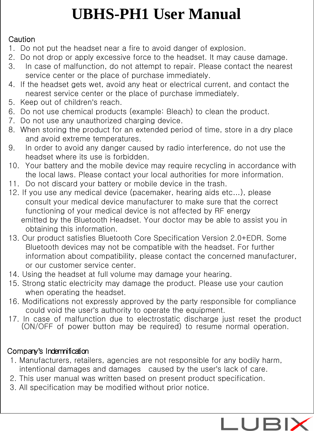 UBHS-PH1 User ManualCaution1.  Do not put the headset near a fire to avoid danger of explosion.2.  Do not drop or apply excessive force to the headset. It may cause damage.3. In case of malfunction, do not attempt to repair. Please contact the nearest service center or the place of purchase immediately. 4.  If the headset gets wet, avoid any heat or electrical current, and contact the nearest service center or the place of purchase immediately.5.  Keep out of children&rsquo;s reach.6.  Do not use chemical products (example: Bleach) to clean the product.7.  Do not use any unauthorized charging device.8.  When storing the product for an extended period of time, store in a dry place and avoid extreme temperatures.9. In order to avoid any danger caused by radio interference, do not use the headset where its use is forbidden.10. Your battery and the mobile device may require recycling in accordance with the local laws. Please contact your local authorities for more information.11. Do not discard your battery or mobile device in the trash.12. If you use any medical device (pacemaker, hearing aids etc&hellip;), please consult your medical device manufacturer to make sure that the correct functioning of your medical device is not affected by RF energy emitted by the Bluetooth Headset. Your doctor may be able to assist you in obtaining this information.13. Our product satisfies Bluetooth Core Specification Version 2.0+EDR. Some Bluetooth devices may not be compatible with the headset. For further information about compatibility, please contact the concerned manufacturer, or our customer service center.14. Using the headset at full volume may damage your hearing.15. Strong static electricity may damage the product. Please use your caution when operating the headset.16. Modifications not expressly approved by the party responsible for compliance could void the user&rsquo;s authority to operate the equipment. 17. In case of malfunction due to electrostatic discharge just reset the product        (ON/OFF of power button may be required) to resume normal operation.                           Company&rsquo;s Indemnification              1. Manufacturers, retailers, agencies are not responsible for any bodily harm,             intentional damages and damages   caused by the user&rsquo;s lack of care.              2. This user manual was written based on present product specification.              3. All specification may be modified without prior notice.