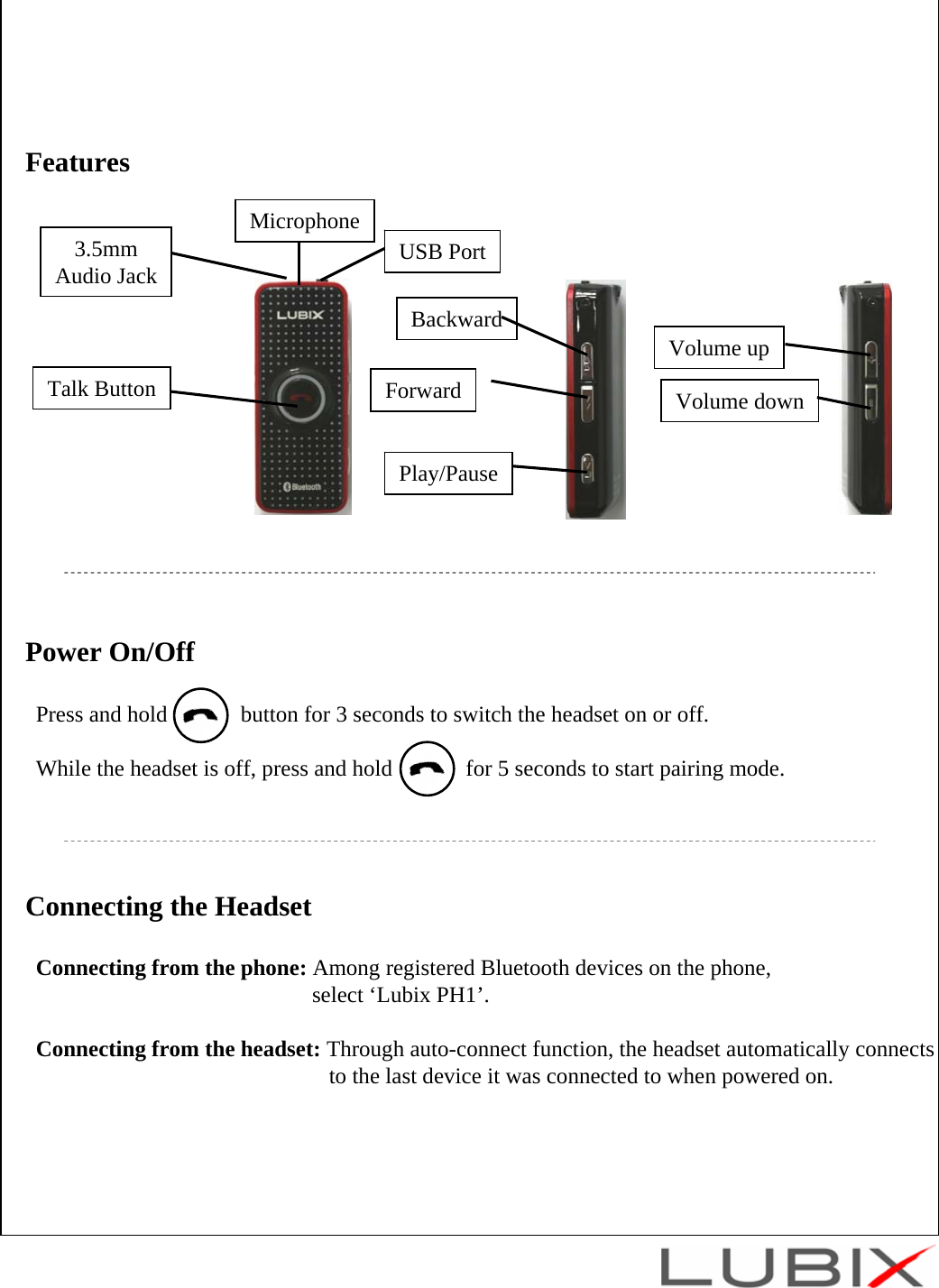 Power On/OffPress and hold             button for 3 seconds to switch the headset on or off.While the headset is off, press and hold             for 5 seconds to start pairing mode. Talk Button3.5mmAudio JackPlay/PauseForwardBackwardVolume upVolume downUSB PortFeaturesMicrophoneConnecting the HeadsetConnecting from the phone: Among registered Bluetooth devices on the phone, select &lsquo;Lubix PH1&rsquo;. Connecting from the headset: Through auto-connect function, the headset automatically connectsto the last device it was connected to when powered on.