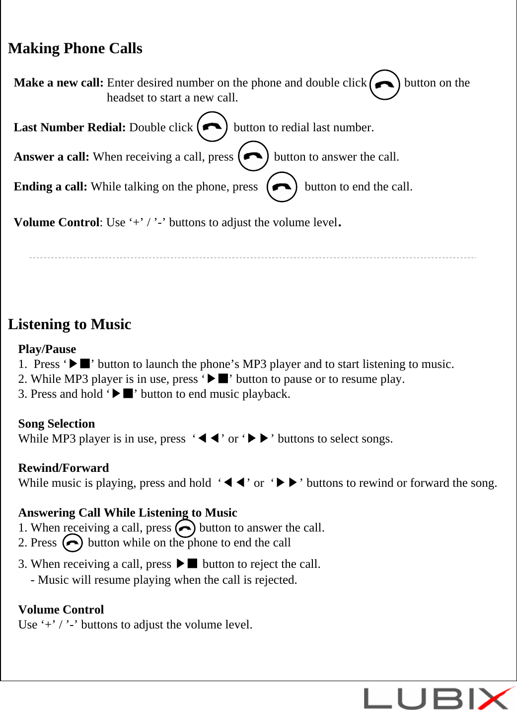 Listening to MusicPlay/Pause1.  Press &lsquo;▶■&rsquo; button to launch the phone&rsquo;s MP3 player and to start listening to music.2. While MP3 player is in use, press &lsquo;▶■&rsquo; button to pause or to resume play.3. Press and hold &lsquo;▶■&rsquo; button to end music playback.Song SelectionWhile MP3 player is in use, press  &lsquo;◀◀&rsquo;or &lsquo;▶▶&rsquo; buttons to select songs.Rewind/ForwardWhile music is playing, press and hold  &lsquo;◀◀&rsquo;or  &lsquo;▶▶&rsquo; buttons to rewind or forward the song.Answering Call While Listening to Music1. When receiving a call, press         button to answer the call.2. Press          button while on the phone to end the call 3. When receiving a call, press ▶■ button to reject the call.- Music will resume playing when the call is rejected. Volume ControlUse &lsquo;+&rsquo; / &rsquo;-&rsquo; buttons to adjust the volume level.Making Phone CallsMake a new call: Enter desired number on the phone and double click            button on theheadset to start a new call. Last Number Redial: Double click             button to redial last number.Answer a call: When receiving a call, press             button to answer the call.Ending a call: While talking on the phone, press               button to end the call.Volume Control: Use &lsquo;+&rsquo; / &rsquo;-&rsquo; buttons to adjust the volume level.