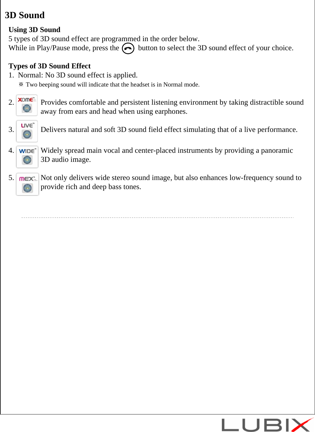 Using 3D Sound5 types of 3D sound effect are programmed in the order below. While in Play/Pause mode, press the          button to select the 3D sound effect of your choice.Types of 3D Sound Effect1.  Normal: No 3D sound effect is applied.※Two beeping sound will indicate that the headset is in Normal mode.2.              Provides comfortable and persistent listening environment by taking distractible sound away from ears and head when using earphones.3.              Delivers natural and soft 3D sound field effect simulating that of a live performance.4.              Widely spread main vocal and center-placed instruments by providing a panoramic 3D audio image.5.              Not only delivers wide stereo sound image, but also enhances low-frequency sound to  provide rich and deep bass tones.3D Sound