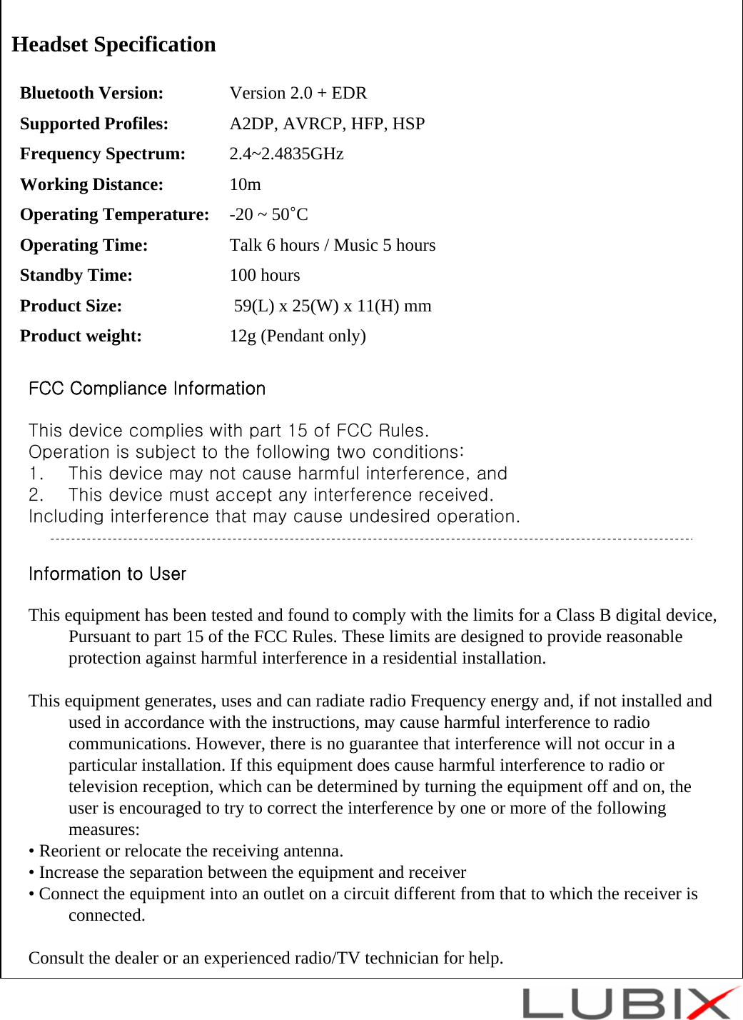 Headset SpecificationBluetooth Version:  Version 2.0 + EDRSupported Profiles:  A2DP, AVRCP, HFP, HSPFrequency Spectrum: 2.4~2.4835GHzWorking Distance: 10mOperating Temperature: -20 ~ 50&deg;COperating Time: Talk 6 hours / Music 5 hoursStandby Time: 100 hoursProduct Size: 59(L) x 25(W) x 11(H) mmProduct weight: 12g (Pendant only)FCC Compliance InformationThis device complies with part 15 of FCC Rules.Operation is subject to the following two conditions:1. This device may not cause harmful interference, and2. This device must accept any interference received.Including interference that may cause undesired operation.Information to UserThis equipment has been tested and found to comply with the limits for a Class B digital device, Pursuant to part 15 of the FCC Rules. These limits are designed to provide reasonable protection against harmful interference in a residential installation.This equipment generates, uses and can radiate radio Frequency energy and, if not installed and used in accordance with the instructions, may cause harmful interference to radio communications. However, there is no guarantee that interference will not occur in a particular installation. If this equipment does cause harmful interference to radio or television reception, which can be determined by turning the equipment off and on, the user is encouraged to try to correct the interference by one or more of the following measures:  &bull; Reorient or relocate the receiving antenna.  &bull; Increase the separation between the equipment and receiver  &bull; Connect the equipment into an outlet on a circuit different from that to which the receiver is connected.Consult the dealer or an experienced radio/TV technician for help.