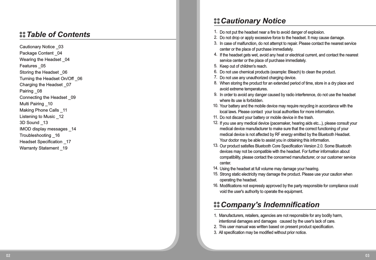 Cautionary Notice _03Package Content _04Wearing the Headset _04Features _05Storing the Headset _06Turning the Headset On/Off _06Charging the Headset _07Pairing _08Connecting the Headset _09Multi Pairing _10Making Phone Calls _11Listening to Music _123D Sound _13IMOD display messages _14Troubleshooting _16Headset Specification _17Warranty Statement _19Do not put the headset near a fire to avoid danger of explosion.Do not drop or apply excessive force to the headset. It may cause damage.In case of malfunction, do not attempt to repair. Please contact the nearest service center or the place of purchase immediately.If the headset gets wet, avoid any heat or electrical current, and contact the nearest service center or the place of purchase immediately.Keep out of children's reach.Do not use chemical products (example: Bleach) to clean the product.Do not use any unauthorized charging device.When storing the product for an extended period of time, store in a dry place and avoid extreme temperatures.In order to avoid any danger caused by radio interference, do not use the headset where its use is forbidden.Your battery and the mobile device may require recycling in accordance with the local laws. Please contact  your local authorities for more information.Do not discard your battery or mobile device in the trash.If you use any medical device (pacemaker, hearing aids etc...), please consult your medical device manufacturer to make sure that the correct functioning of your medical device is not affected by RF energy emitted by the Bluetooth Headset. Your doctor may be able to assist you in obtaining this information.Our product satisfies Bluetooth Core Specification Version 2.0. Some Bluetooth devices may not be compatible with the headset. For further information about compatibility, please contact the concerned manufacturer, or our customer service center.Using the headset at full volume may damage your hearing.Strong static electricity may damage the product. Please use your caution when operating the headset.Modifications not expressly approved by the party responsible for compliance could void the user's authority to operate the equipment.1.2.3.4.5.6.7.8.9.10.11.12.13.14.15.16.1.  Manufacturers, retailers, agencies are not responsible for any bodily harm,      intentional damages and damages   caused by the user's lack of care.2. This user manual was written based on present product specification.3. All specification may be modified without prior notice.Table of ContentsCautionary NoticeCompany's Indemnification