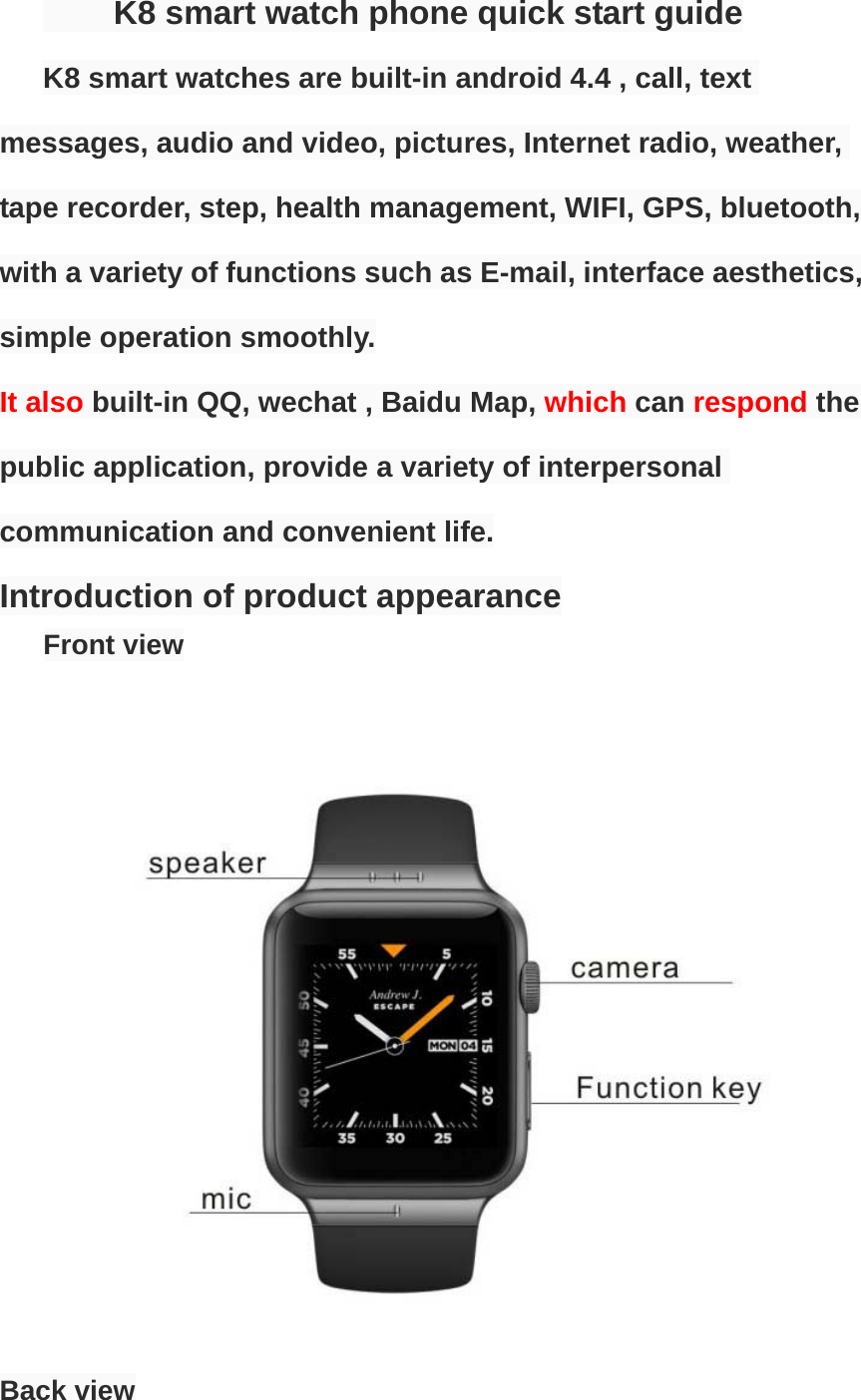      K8 smart watch phone quick start guide K8 smart watches are built-in android 4.4 , call, text messages, audio and video, pictures, Internet radio, weather, tape recorder, step, health management, WIFI, GPS, bluetooth, with a variety of functions such as E-mail, interface aesthetics, simple operation smoothly. It also built-in QQ, wechat , Baidu Map, which can respond the public application, provide a variety of interpersonal communication and convenient life. Introduction of product appearance      Front view                      Back view  