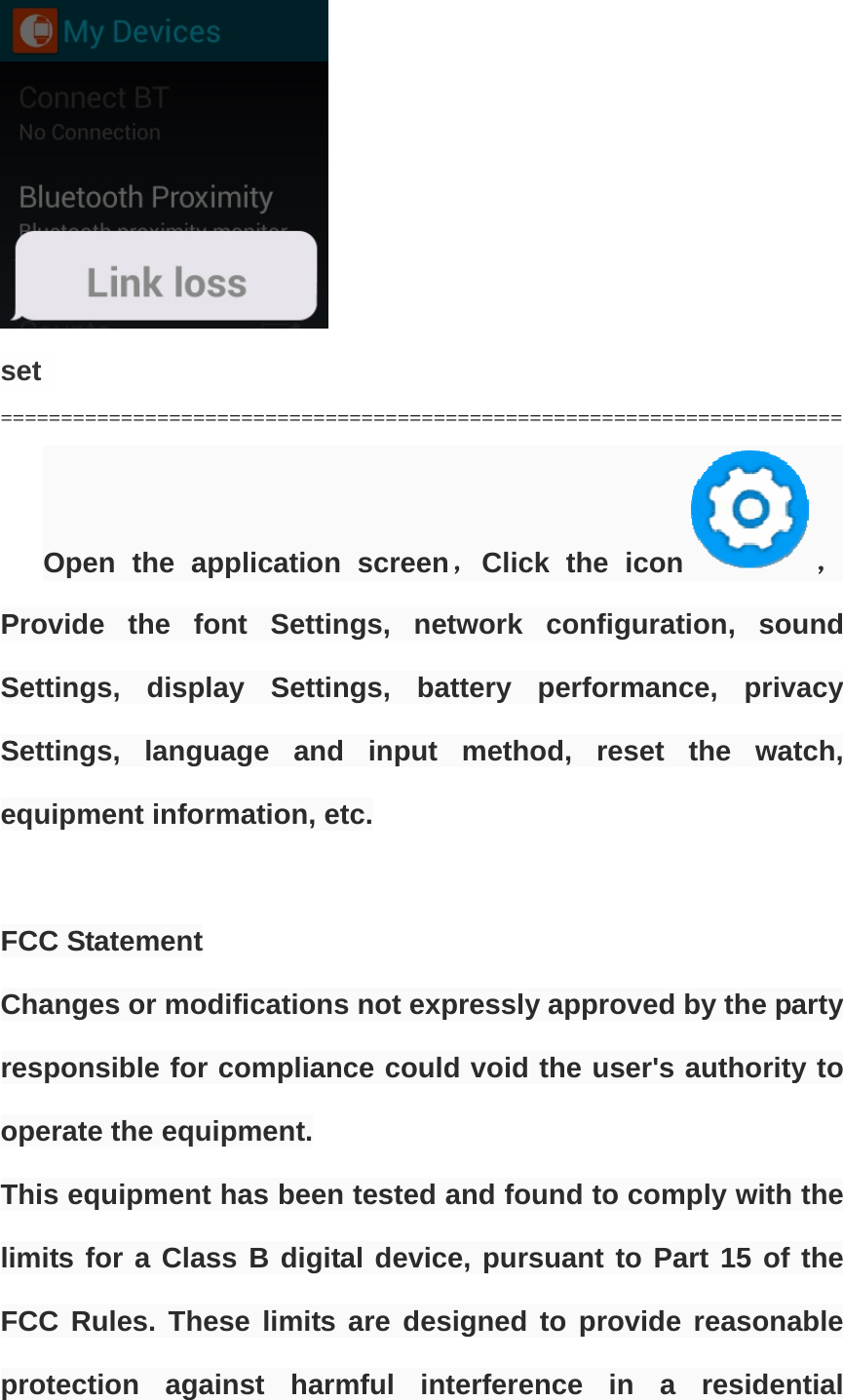   set  ====================================================================== Open the application screen，Click the icon ，Provide the font Settings, network configuration, sound Settings, display Settings, battery performance, privacy Settings, language and input method, reset the watch, equipment information, etc.   FCC Statement Changes or modifications not expressly approved by the party responsible for compliance could void the user&apos;s authority to operate the equipment. This equipment has been tested and found to comply with the limits for a Class B digital device, pursuant to Part 15 of the FCC Rules. These limits are designed to provide reasonable protection against harmful interference in a residential 