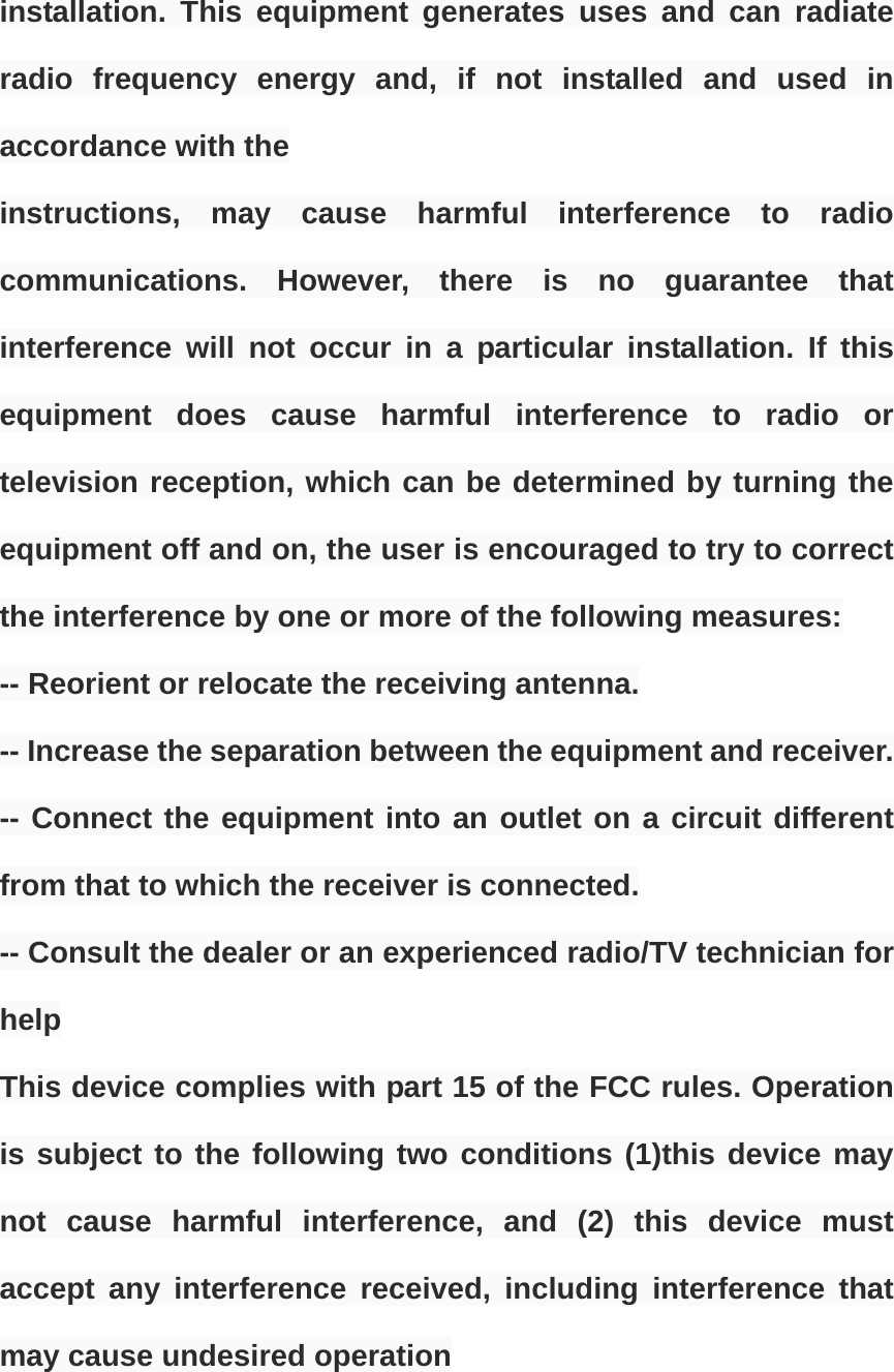 installation. This equipment generates uses and can radiate radio frequency energy and, if not installed and used in accordance with the instructions, may cause harmful interference to radio communications. However, there is no guarantee that interference will not occur in a particular installation. If this equipment does cause harmful interference to radio or television reception, which can be determined by turning the equipment off and on, the user is encouraged to try to correct the interference by one or more of the following measures: -- Reorient or relocate the receiving antenna. -- Increase the separation between the equipment and receiver. -- Connect the equipment into an outlet on a circuit different from that to which the receiver is connected. -- Consult the dealer or an experienced radio/TV technician for help This device complies with part 15 of the FCC rules. Operation is subject to the following two conditions (1)this device may not cause harmful interference, and (2) this device must accept any interference received, including interference that may cause undesired operation 