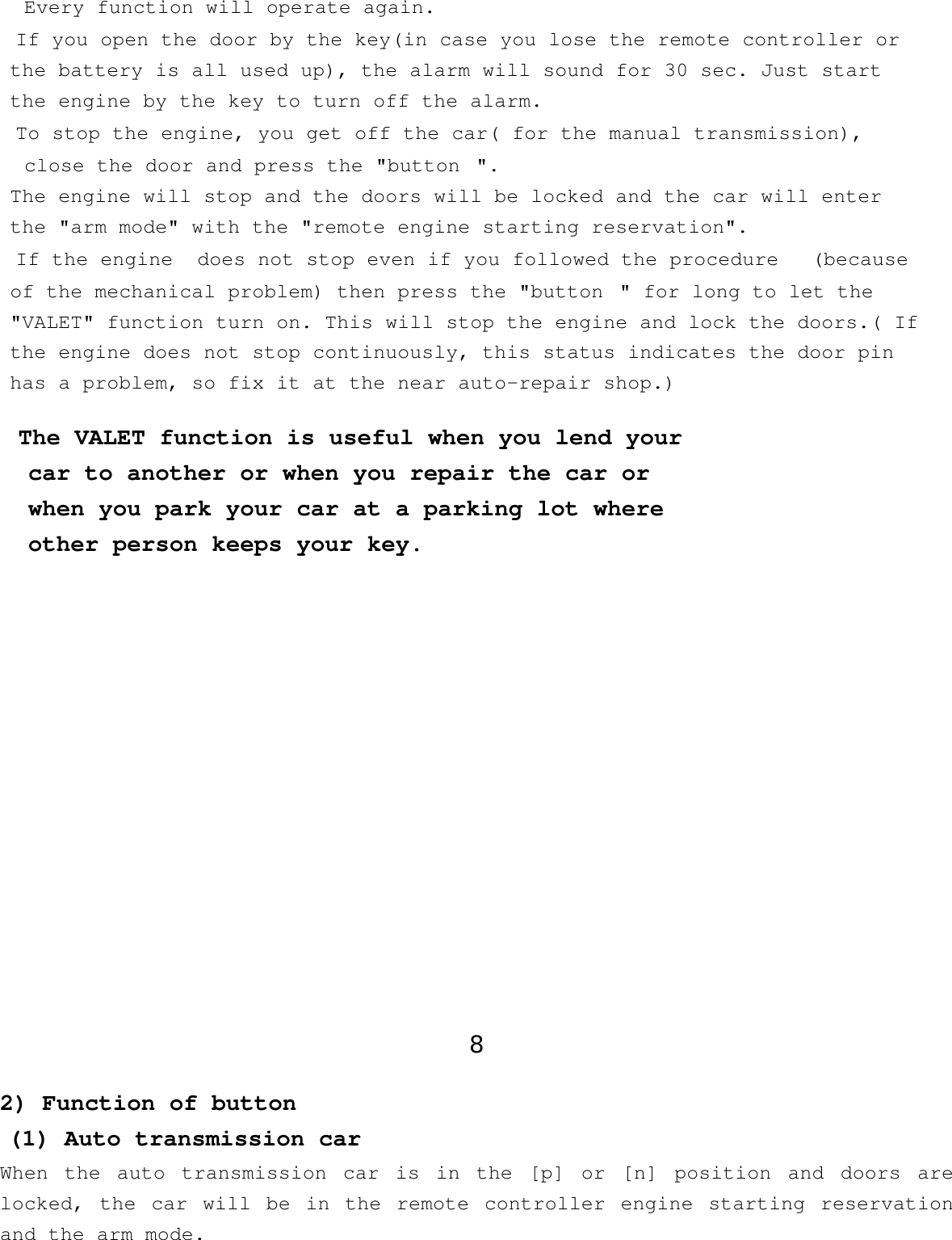 Every function will operate again.If you open the door by the key(in case you lose the remote controller or   the battery is all used up), the alarm will sound for 30 sec. Just startthe engine by the key to turn off the alarm.To stop the engine, you get off the car( for the manual transmission),   close the door and press the &quot;button&quot;.The engine will stop and the doors will be locked and the car will enter   the &quot;arm mode&quot; with the &quot;remote engine starting reservation&quot;.If the engine  does not stop even if you followed the procedure  (becauseof the mechanical problem) then press the &quot;button&quot; for long to let the   &quot;VALET&quot; function turn on. This will stop the engine and lock the doors.( Ifthe engine does not stop continuously, this status indicates the door pinhas a problem, so fix it at the near auto-repair shop.)The VALET function is useful when you lend yourcar to another or when you repair the car orwhen you park your car at a parking lot whereother person keeps your key. 8 2) Function of button  (1) Auto transmission carWhen the auto transmission car is in the [p] or [n] position and doors arelocked, the car will be in the remote controller engine starting reservationand the arm mode.