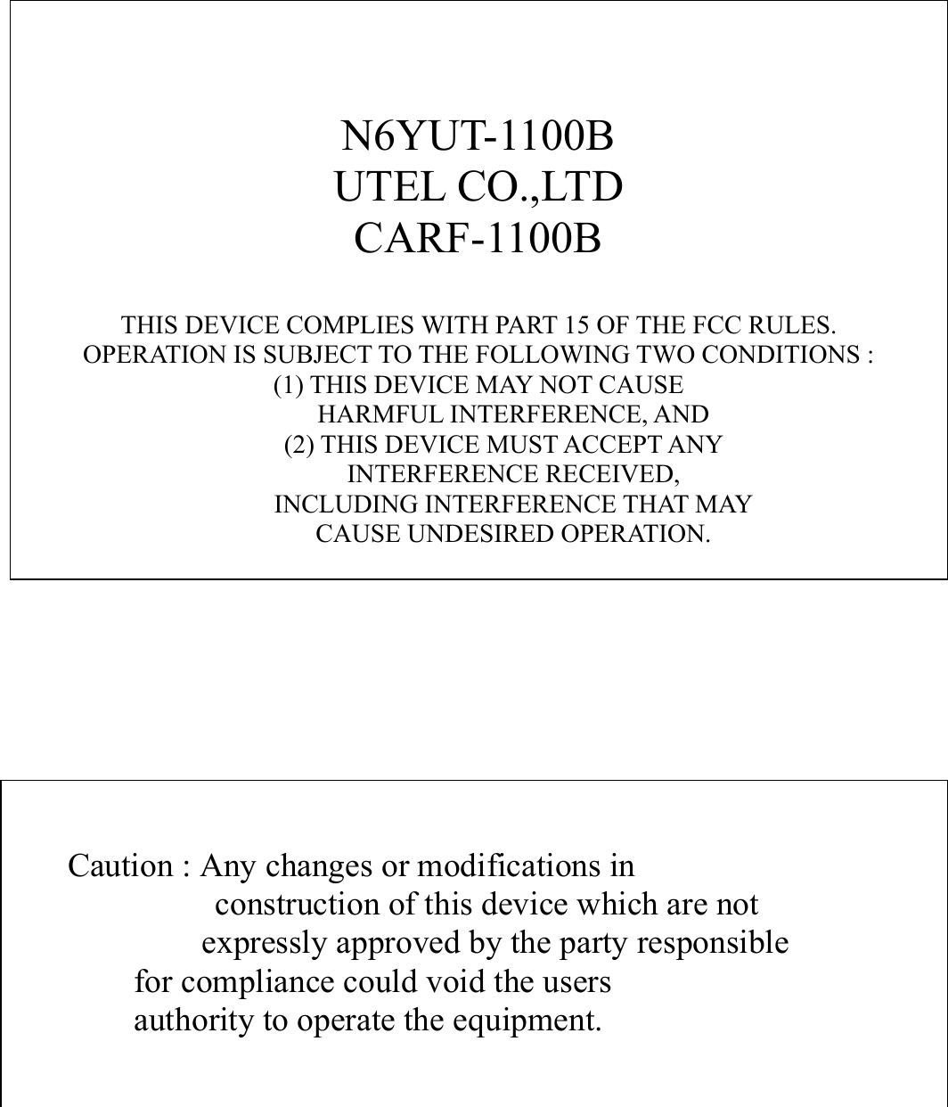 N6YUT-1100BUTEL CO.,LTDCARF-1100BTHIS DEVICE COMPLIES WITH PART 15 OF THE FCC RULES.OPERATION IS SUBJECT TO THE FOLLOWING TWO CONDITIONS :(1) THIS DEVICE MAY NOT CAUSEHARMFUL INTERFERENCE, AND(2) THIS DEVICE MUST ACCEPT ANYINTERFERENCE RECEIVED,INCLUDING INTERFERENCE THAT MAYCAUSE UNDESIRED OPERATION.    Caution : Any changes or modifications in  construction of this device which are not    expressly approved by the party responsible           for compliance could void the users           authority to operate the equipment.